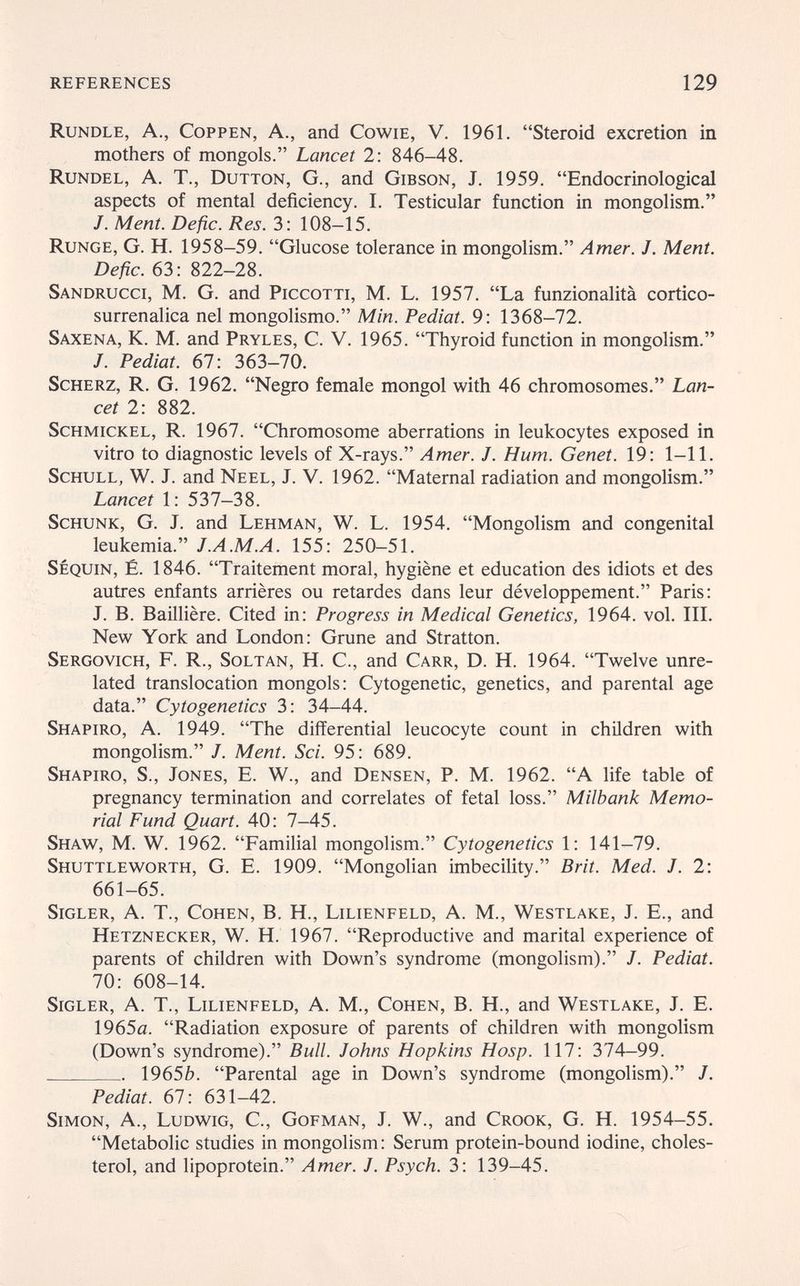 references 129 Rundle, a., Coppen, a., and Cowie, V. 1961. Steroid excretion in mothers of mongols. Lancet 2: 846-48. Rundel, A. T., Dutton, G., and Gibson, J. 1959. Endocrinological aspects of mental deficiency. I. Testicular function in mongolism. J. Ment. Defic. Res. 3: 108-15. Runge, G. H. 1958-59. Glucose tolerance in mongolism. Amer. J. Ment. Defic. 63: 822-28. Sandrucci, M. G. and Piccotti, M. L. 1957. La funzionalità cortico- surrenalica nel mongolismo. Min. Pediat. 9 : 1368-72. Saxena, к. m. and Pryles, с. v. 1965. Thyroid function in mongolism. /. Pediat. 67: 363-70. Scherz, R. G. 1962. Negro female mongol with 46 chromosomes. Lan¬ cet 2: 882. ScHMiCKEL, R. 1967. Chromosome aberrations in leukocytes exposed in vitro to diagnostic levels of X-rays. Amer. J. Hum. Genet. 19: 1-11. ScHULL, W. J. and Neel, J. V. 1962. Maternal radiation and mongolism. Lancet 1: 537-38. Schunk, G. J. and Lehman, W. L. 1954. Mongolism and congenital leukemia. J.A.M.A. 155: 250-51. Sequin, é. 1846. Traitement moral, hygiène et education des idiots et des autres enfants arrières ou retardes dans leur développement. Paris: J. B. Baillière. Cited in: Progress in Medical Genetics, 1964. vol. III. New York and London: Grüne and Stratton. Sergovich, f. R., Soltan, H. C., and Carr, D. H. 1964. Twelve unre¬ lated translocation mongols: Cytogenetic, genetics, and parental age data. Cytogenetics 3: 34-44. Shapiro, A. 1949. The differential leucocyte count in children with mongolism. J. Ment. Sci. 95: 689. Shapiro, S., Jones, E. W., and Densen, P. M. 1962. A life table of pregnancy termination and correlates of fetal loss. Milbank Memo¬ rial Fund Quart. 40: 7-45. Shaw, M. W. 1962. FamiHal mongolism. Cytogenetics 1: 141-79. Shuttleworth, G. E. 1909. Mongolian imbecility. Brit. Med. J. 2: 661-65. sigler, A. T., Cohen, B. H., Lilienfeld, A. M., Westlake, J. E., and Hetznecker, W. H. 1967. Reproductive and marital experience of parents of children with Down's syndrome (mongolism). J. Pediat. 70: 608-14. Sigler, a. t., Lilienfeld, a. m., Cohen, в. h., and Westlake, J. e. 1965a. Radiation exposure of parents of children with mongolism (Down's syndrome). Bull. Johns Hopkins Hosp. 117: 374-99.  1965Ò. Parental age in Down's syndrome (mongolism). J. Pediat. 67: 631-42. Simon, A., Ludwig, С., Gofman, J. W., and Crook, G. H. 1954-55. Metabolic studies in mongolism: Serum protein-bound iodine, choles¬ terol, and lipoprotein. Amer. J. Psych. 3: 139-45.