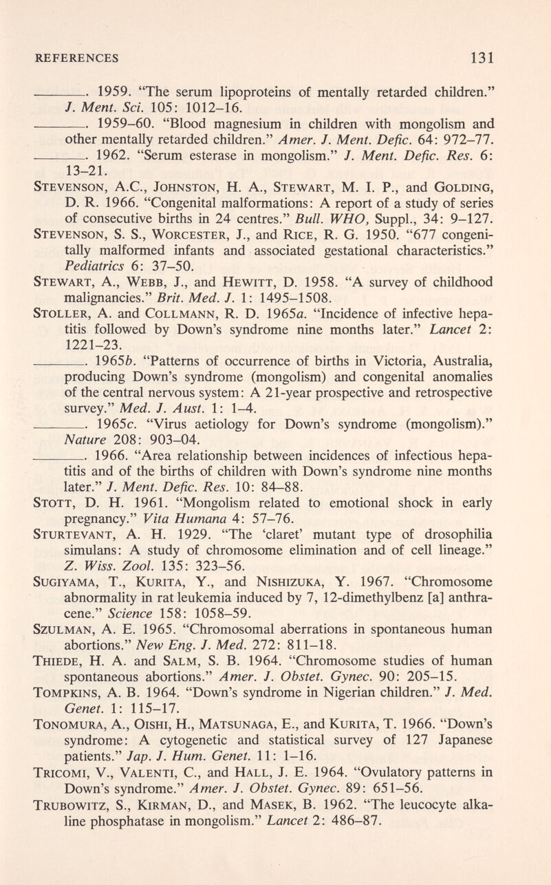 REFERENCES 131  1959. The serum lipoproteins of mentally retarded children. /. Ment. Sci. 105; 1012-16.  1959-60. Blood magnesium in children with mongolism and other mentally retarded children. Amer. J. Ment. Defic. 64: 972-77.  1962. Serum esterase in mongolism. J. Ment. Defic. Res. 6: 13-21. Stevenson, A.C., Johnston, H. A., Stewart, M. I. P., and Golding, D. R. 1966. Congenital malformations: A report of a study of series of consecutive births in 24 centres. Bull. WHO, Suppl., 34: 9-127. Stevenson, S. S., Worcester, J., and Rice, R. G. 1950. 677 congeni- tally malformed infants and associated gestational characteristics. Pediatrics 6: 37-50. Stewart, A., Webb, J., and Hewitt, D. 1958. A survey of childhood malignancies. Brit. Med. J. 1: 1495-1508. Stoller, a. and Collmann, R. D. 1965a. Incidence of infective hepa¬ titis followed by Down's syndrome nine months later. Lancet 2: 1221-23.  19656. Patterns of occurrence of births in Victoria, Australia, producing Down's syndrome (mongolism) and congenital anomalies of the central nervous system: A 21-year prospective and retrospective survey. Med. J. Ausi. 1: 1-4.  1965c. Virus aetiology for Down's syndrome (mongolism). Nature 208: 903-04.  1966. Area relationship between incidences of infectious hepa¬ titis and of the births of children with Down's syndrome nine months later. /. Ment. Defic. Res. 10: 84-88. Stott, D. H. 1961. Mongolism related to emotional shock in early pregnancy. Vita Humana 4: 57-76. Sturtevant, a. H. 1929. The 'claret' mutant type of drosophilia simulans: a study of chromosome elimination and of cell lineage. Z. Zool. 135: 323-56. Sugiyama, t., Kurita, Y., and Nishizuka, Y. 1967. Chromosome abnormality in rat leukemia induced by 7, 12-dimethylbenz [a] anthra¬ cene. Science 158: 1058-59. SzuLMAN, A. E. 1965. Chromosomal aberrations in spontaneous human abortions. New Eng. J. Med. 272: 811-18. Thiede, H. A. and Salm, S. B. 1964. Chromosome studies of human spontaneous abortions. Amer. J. Obstet. Gynec. 90: 205-15. Tompkins, A. B. 1964. Down's syndrome in Nigerian children. J. Med. Genet. 1: 115-17. tonomura, A., oishi, H., Matsunaga, е., and Kurita, T. 1966. Down's syndrome: A cytogenetic and statistical survey of 127 Japanese patients. Jap. J. Hum. Genet. 11: 1-16. Tricomi, V., Valenti, С., and Hall, J. E. 1964. Ovulatory patterns in Down's syndrome. Amer. J. Obstet. Gynec. 89: 651—56. Trubowitz, S., Kirman, D., and Masek, B. 1962. The leucocyte alka¬ line phosphatase in mongolism. Lancet 2: 486-87.