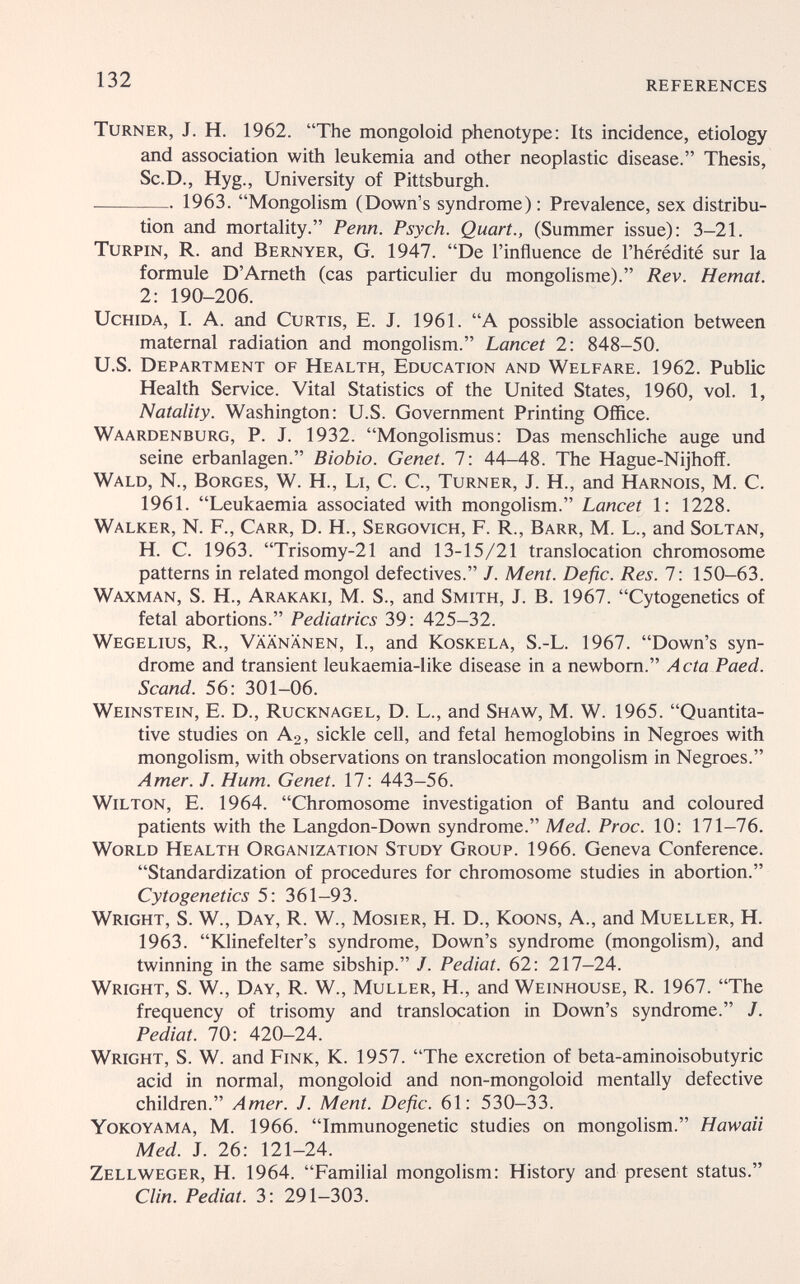 132 REFERENCES Turner, J. H. 1962. The mongoloid phenotype: Its incidence, etiology and association with leukemia and other neoplastic disease. Thesis, Sc.D., Hyg., University of Pittsburgh. 1963. Mongolism (Down's syndrome) : Prevalence, sex distribu¬ tion and mortality. Penn. Psych. Quart., (Summer issue): 3—21. TuRPiN, R. and Bernyer, G. 1947. De l'influence de l'hérédité sur la formule D'Ameth (cas particulier du mongolisme). Rev. Hemat. 2: 190-206. UcHiDA, I. A. and Curtis, E. J. 1961. A possible association between maternal radiation and mongolism. Lancet 2: 848-50. U.S. Department of Health, Education and Welfare. 1962. Public Health Service. Vital Statistics of the United States, 1960, vol. 1, Natality. Washington: U.S. Government Printing Office. Waardenburg, p. J. 1932. Mongolismus: Das menschliche auge und seine erbanlagen. Biobio. Genet. 7: 44-48. The Hague-Nijhoff. Wald, N., Borges, W. H., Li, C. C., Turner, J. H., and Harnois, M. C. 1961. Leukaemia associated with mongolism. Lancet 1: 1228. Walker, N. P., Carr, D. H., Sergovich, F. R., Barr, M. L., and Soltan, H. C. 1963. Trisomy-21 and 13-15/21 translocation chromosome patterns in related mongol defectives. J. Ment. Defic. Res. 1: 150-63. Waxman, S. H., Arakaki, M. S., and Smith, J. B. 1967. Cytogenetics of fetal abortions. Pediatrics 39: 425-32. Wegelius, R., Vaananen, I., and Koskela, S.-L. 1967. Down's syn¬ drome and transient leukaemia-like disease in a newborn. Acta Paed. Scand. 56: 301-06. Weinstein, E. D., Rucknagel, D. L., and Shaw, M. W. 1965. Quantita¬ tive studies on A2, sickle ceU, and fetal hemoglobins in Negroes with mongolism, with observations on translocation mongolism in Negroes. Amer. J. Hum. Genet. 17: 443-56. Wilton, E. 1964. Chromosome investigation of Bantu and coloured patients with the Langdon-Down syndrome. Med. Proc. 10: 171-76. World Health Organization Study Group. 1966. Geneva Conference. Standardization of procedures for chromosome studies in abortion. Cytogenetics 5: 361-93. Wright, S. W., Day, R. W., Mosier, H. D., Koons, A., and Mueller, H. 1963. Klinefelter's syndrome, Down's syndrome (mongolism), and twinning in the same sibship. J. Pediat. 62: 217-24. Wright, S. W., Day, R. W., Muller, H., and Weinhouse, R. 1967. The frequency of trisomy and translocation in Down's syndrome. J. Pediat. 70: 420-24. Wright, S. W. and Fink, K. 1957. The excretion of beta-aminoisobutyric acid in normal, mongoloid and non-mongoloid mentally defective children. Amer. J. Ment. Defic. 61: 530-33. Yokoyama, M. 1966. Immunogenetic studies on mongolism. Hawaii Med. J. 26: 121-24. Zellweger, H. 1964. Familial mongolism: History and present status. Clin. Pediat. 3: 291-303.