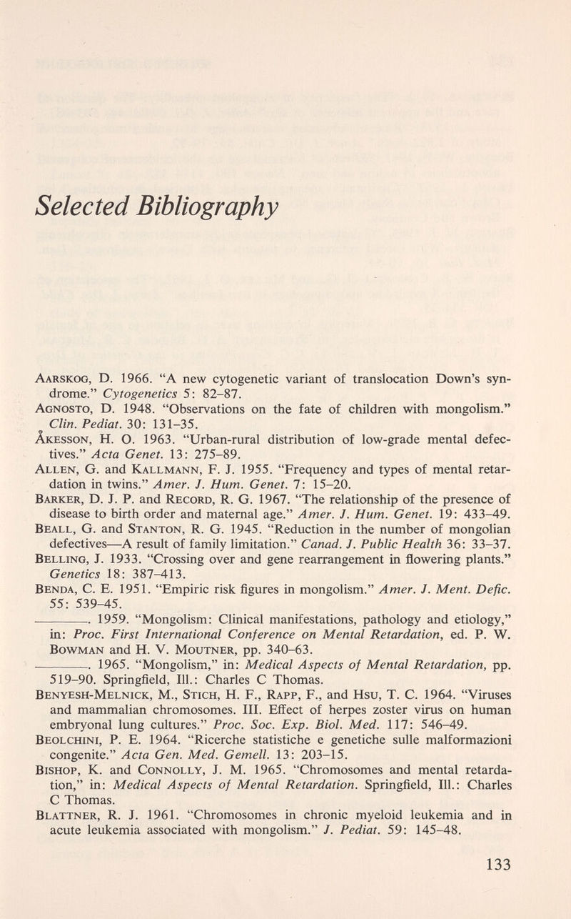 Selected Bibliography Aarskog, D. 1966. A new cytogenetic variant of translocation Down's syn¬ drome. Cytogenetics 5: 82-87. Agnosto, D. 1948. Observations on the fate of children with mongolism. Clin. Pediat. 30: 131-35. Âkesson, H. O. 1963. Urban-rural distribution of low-grade mental defec¬ tives. Acta Genet. 13: 275-89. Allen, G. and Kallmann, F. J. 1955. Frequency and types of mental retar¬ dation in twins. Amer. J. Hum. Genet. 7: 15-20. Barker, D. J. P. and Record, R. G. 1967. The relationship of the presence of disease to birth order and maternal age. Amer. J. Hum. Genet. 19: 433-49. Beall, G. and Stanton, R. G. 1945. Reduction in the number of mongolian defectives—^A result of family limitation. Canad. J. Public Health 36; 33-31. Belling, J. 1933. Crossing over and gene rearrangement in flowering plants. Genetics 18: 387-413. Benda, С. E. 1951. Empiric risk figures in mongolism. Amer. J. Ment. Defic. 55: 539-45.  1959. Mongolism: Clinical manifestations, pathology and etiology, in; Proc. First International Conference on Mental Retardation, ed. P. W. Bowman and H. V. Moutner, pp. 340-63.  1965. Mongolism, in: Medical Aspects of Mental Retardation, pp. 519-90. Springfield, 111.: Charles С Thomas. Benyesh-Melnick, M., Stich, H. F., Rapp, F., and Hsu, T. C. 1964. Viruses and mammalian chromosomes. III. Effect of herpes zoster virus on human embryonal lung cultures. Proc. Soc. Exp. Biol. Med. 117: 546-49. Beolchini, p. E. 1964. Ricerche statistiche e genetiche sulle malformazioni congenite. Acta Gen. Med. Gemell. 13: 203-15. Bishop, К. and Connolly, J. M. 1965. Chromosomes and mental retarda¬ tion, in: Medical Aspects of Mental Retardation. Springfield, 111.: Charles С Thomas. Blattner, R. J. 1961. Chromosomes in chronic myeloid leukemia and in acute leukemia associated with mongolism. J. Pediat. 59: 145-48. 133