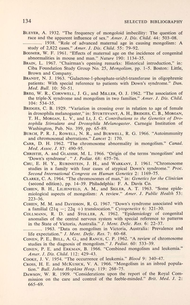 134 SELECTED BIBLIOGRAPHY Bleyer, a. 1932. The frequency of mongoloid imbecility: The question of race and the apparent influence of sex. Amer. J. Dis. Child. 44: 503-08. 1938. Role of advanced maternal age in causing mongolism: A study of 2,822 cases. Amer. J. Dis. Child. 55: 79-92. BoDMER, W. F. 1961. Effects of maternal age on the incidence of congenital abnormalities in mouse and man. Nature 190: 1134-35. Brain, L. 1967. Chairman's opening remarks: Historical introduction, in: Ciba Foundation Study Group No. 25, Mongolism, pp. 1-5. Boston: Little, Brown and Company. Brandt, N. J. 1963. Galactose-1-phosphate-uridyl-transferase in oligophrenic patients: With special reference to patients with Etown's syndrome. Dan. Med. Bull. 10: 50-51. Breg, W. R., Cornwell, J. G., and Miller, O. J. 1962. The association of the triple-X syndrome and mongolism in two families. Amer. J. Dis. Child. 104: 534-35. Bridges, C. B. 1929. Variation in crossing over in relation to age of female in drosophila melanogaster, in: Sturtevant, A. H., Bridges, C. В., Morgan, T. H., Morgan, L. V., and Li, J. C. Contributions to the Genetics of Dro¬ sophila Stimulans and Drosophila Melanogaster. Carnegie Institution of Washington, Pub. No. 399, pp. 65-89. BuRCH, P. R. J., Rowell, N. R., and Burwell, R. G. 1966. Autoimmunity and chromosomal aberrations. Lancet 2: 170. Carr, D. H. 1962. The chromosome abnormality in mongolism. Canad. Med. Assoc. J. 87: 490-95. Christie, A. and Gladish, M. L. 1966. Origin of the terms 'mongolism' and 'Down's syndrome' . J. Pediat. 68: 675-76. Chu, e. h. y., Rubinstein, j. h., and Warkany, j. 1961. Chromosome studies in a family with four cases of atypical Down's syndrome. Proc. Second International Congress on Human Genetics 2: 1169-75. Clarke, C. A. 1964. The chromosomes of man, in: Genetics for the Clinician (second edition), pp. 14-39. Philadelphia: F. A. Davis Co. Cohen, B. H., Lilienfeld, A. M., and Sigler, A. T. 1963. Some epide¬ miological aspects of mongolism: A review. Amer. J. Public Health 53: 223-36. Cohen, M. M. and Davidson, R. G. 1967. Down's syndrome associated with a familial (21q —; 22q +) translocation. Cytogenetics 6: 321-30. Collmann, R. D. and Stoller, A. 1962. Epidemiology of congenital anomalies of the central nervous system with special reference to patterns in the State of Victoria, Australia. J. Ment. Defic. Res. 6: 22-37. 1963. Data on mongolism in Victoria, Australia: Prevalence and life expectation. J. Ment. Defic. Res. 7: 60-68. Conen, P. E., Bell, A. G., and Range, C. P. 1962. A review of chromosome studies in the diagnosis of mongolism. J. Pediat. 60: 533-39. Conen, P. E. and Erkman, B. 1966. Combined mongolism and leukemia. Amer. J. Dis. Child. 112: 429-43. Cooke, J. V. 1954. The occurrence of leukemia. Blood 9: 340-47. Cross, H. E. and McKusick, V. A. 1966. Mongolism in an inbred popula¬ tion. Bull. Johns Hopkins Hasp. 119: 268-75. Dawson, W. R. 1909. Considerations upon the report of the Royal Com¬ mission on the care and control of the feeble-minded. Brit. Med. J. 2: 665-69.