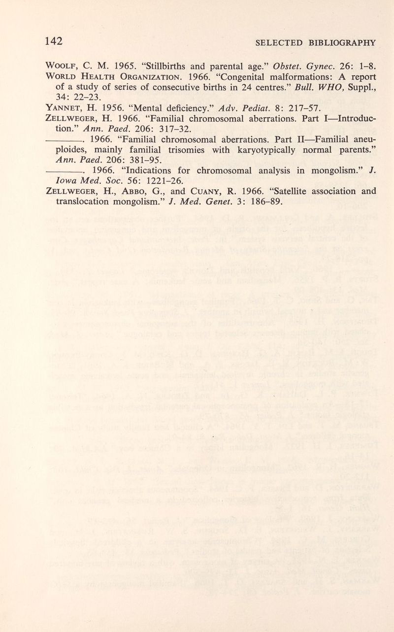 142 SELECTED BIBLIOGRAPHY Woolf, С. M. 1965. Stillbirths and parental age. Obstet. Gynec. 26: 1-8. World Health Organization. 1966. Congenital malformations: A report of a study of series of consecutive births in 24 centres. Bull. WHO, Suppl., 34: 22-23. Yannet, H. 1956. Mental deficiency. Adv. Pediat. 8: 217-57. Zellweger, H. 1966. Familial chromosomal aberrations. Part I—Introduc¬ tion. Ann. Paed. 206: 317-32. 1966. Familial chromosomal aberrations. Part II—Familial aneu- ploides, mainly familial trisomies with karyotypically normal parents. Ann. Paed. 206: 381-95. 1966. Indications for chromosomal analysis in mongolism. J. Iowa Med. Soc. 56: 1221-26. Zellweger, H., Abbo, G., and Cuany, R. 1966. Satellite association and translocation mongolism. /. Med. Genet. 3: 186-89.
