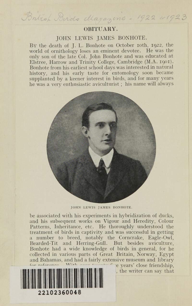 JíA c¿o с/( f^c C OBITUARY. JOHN LEWIS JAMES BONHOTE. By the death of J. L. Bonhote on October loth, 1922, the world of ornithology loses an eminent devotee. He was the only son of the late Col. John Bonhote and was educated at Elstree, Harrow and Trinity College, Cambridge (M.A. 1901). Bonhote from his earliest school days was interested in natural history, and his early taste for entomology soon became supplanted by a keener interest in birds, and for many years he was a very enthusiastic aviculturist ; his name will always JOHN LEWIS JAMES BONHOTE. be associated with his experiments in hybridization of ducks, and his subsequent works on Vigour and Heredity, Colour Patterns, Inheritance, etc. He thoroughly understood the treatment of birds in captivity and was successful in getting a number to breed, notably the Corncrake, Eagle-Owl, Bearded-Tit and Herring-Gull. But besides aviculture, Bonhote had a wide knowledge of birds in general, for he collected in various parts of Great Britain, Norway, Egypt and Bahamas, and had a fairly extensive museum and library 'e years' close friendship, , the writer can say that 22102360048 f у