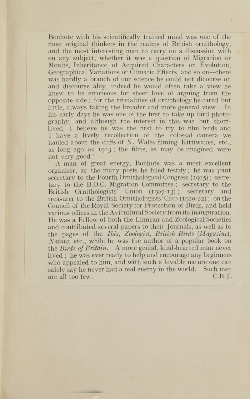 Bonhote with his scientifically trained mind was one of the most original thinkers in the realms of British ornithology, and the most interesting man to carry on a discussion with on any subject, whether it was a question of Migration or Moults, Inheritance of Acquired Characters or Evolution, Geographical Variations or Climatic Effects, and so on—^there was hardly a branch of our science he could not dicourse on and discourse ably, indeed he would often take a view he knew to be erroneous for sheer love of arguing from the opposite side ; for the trivialities of ornithology he cared but little, always taking the broader and more general view. In his early days he was one of the first to take up bird photo¬ graphy, and although the interest in this was but short¬ lived, I believe he was the first to try to film birds and I have a lively recollection of the colossal camera we hauled about the clifís of N. Wales filming Kittiwakes, etc., as long ago as 1903 ; the films, as may be imagined, were not very good ! A man of great energy, Bonhote was a most excellent organiser, as the many posts he filled testify ; he was joint secretary to the Fourth Ornithological Congress (1905) ; secre¬ tary to the B.O.C. Migration Committee ; secretary to the British Ornithologists' Union (1907-13) ; secretary and treasurer to the British Ornithologists'Club (1920-22) ; on the Council of the Royal Society for Protection of Birds, and held various offices in the Avicultural Society from its inauguration. He was a Fellow of both the Linnean and Zoological Societies and contributed several papers to their Journals, as well as to the pages of the Ibis, Zoologist, British Birds {Magazine), Nature, etc., while he was the author of a popular book on the Birds of Britain. A more genial, kind-hearted man never lived ; he was ever ready to help and encourage any beginners who appealed to him, and with such a lovable nature one can safely say he never had a real enemy in the world. Such men are all too few. C.B.T.