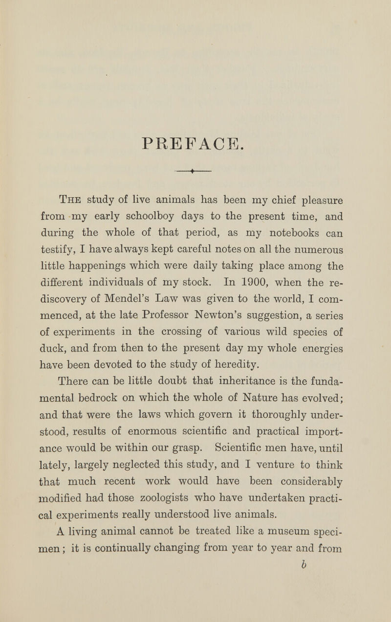 PREFACE. ♦ The study of live animals has been my chief pleasure from my early schoolboy days to the present time, and during the whole of that period, as my notebooks can testify, I have always kept careful notes on all the numerous little happenings which were daily taking place among the different individuals of my stock. In 1900, when the re¬ discovery of Mendel's Law was given to the world, I com¬ menced, at the late Professor Newton's suggestion, a series of experiments in the crossing of various wild species of duck, and from then to the present day my whole energies have been devoted to the study of heredity. There can be little doubt that inheritance is the funda¬ mental bedrock on which the whole of Nature has evolved; and that were the laws which govern it thoroughly under¬ stood, results of enormous scientific and practical import¬ ance would be within our grasp. Scientific men have, until lately, largely neglected this study, and I venture to think that much recent work would have been considerably modified had those zoologists who have undertaken practi¬ cal experiments really understood live animals. A living animal cannot be treated like a museum speci¬ men ; it is continually changing from year to year and from b