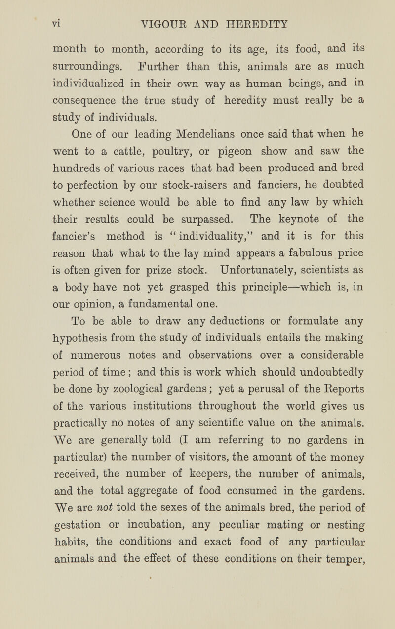 vi VIGOUR AND HEREDITY month to month, according to its age, its food, and its surroundings. Further than this, animals are as much individualized in their own way as human beings, and in consequence the true study of heredity must really be a study of individuals. One of our leading Mendelians once said that when he went to a cattle, poultry, or pigeon show and saw the hundreds of various races that had been produced and bred to perfection by our stock-raisers and fanciers, he doubted whether science would be able to find any law by which their results could be surpassed. The keynote of the fancier's method is  individuality, and it is for this reason that what to the lay mind appears a fabulous price is often given for prize stock. Unfortunately, scientists as a body have not yet grasped this principle—which is, in our opinion, a fundamental one. To be able to draw any deductions or formulate any hypothesis from the study of individuals entails the making of numerous notes and observations over a considerable period of time ; and this is work which should undoubtedly be done by zoological gardens ; yet a perusal of the Eeports of the various institutions throughout the world gives us practically no notes of any scientific value on the animals. We are generally told (I am referring to no gardens in particular) the number of visitors, the amount of the money received, the number of keepers, the number of animals, and the total aggregate of food consumed in the gardens. We are not told the sexes of the animals bred, the period of gestation or incubation, any peculiar mating or nesting habits, the conditions and exact food of any particular animals and the effect of these conditions on their temper,