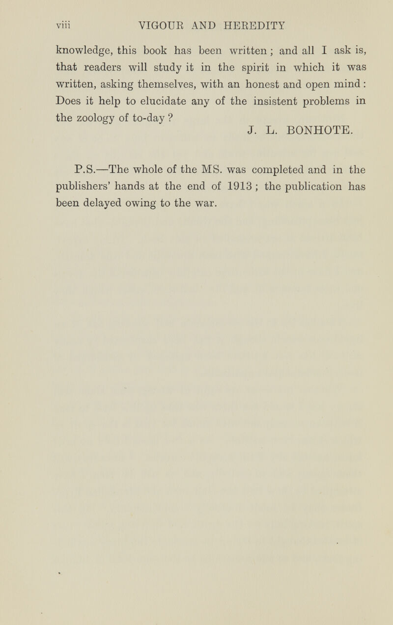 viii VIGOUR AND HEREDITY knowledge, this book has been written ; and all I ask is, that readers will study it in the spirit in which it was written, asking themselves, with an honest and open mind : Does it help to elucidate any of the insistent problems in the zoology of to-day ? J. L. BONHOTE. P.S.—The whole of the MS. was completed and in the publishers' hands at the end of 1913 ; the publication has been delayed owing to the war.