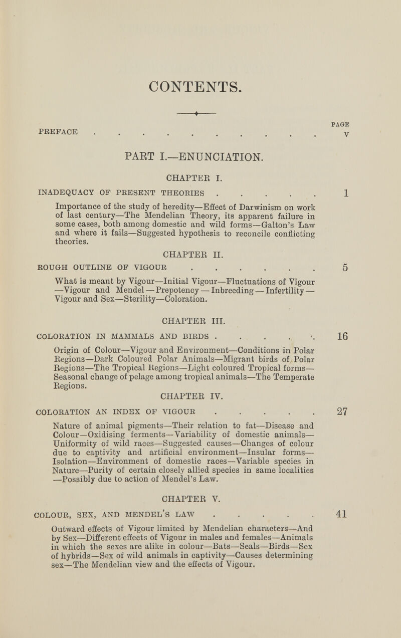 CONTENTS. PAGE PREFACE  y PAET I.—ENUNCIATION. CHAPTER I. INADEQUACY OF PRESENT THEOEIES ..... 1 Importance of the study of heredity—Effect of Darwinism on work of last century—The Mendelian Theory, its apparent failure in some cases, both among domestic and wild forms—Galton's Law and where it fails—Suggested hypothesis to reconcile conflicting theories. CHAPTEE II. ROUGH OUTLINE OF VIGOUR 5 What is meant by Vigour—Initial Vigour—Fluctuations of Vigour —Vigour and Mendel — Prepotency — Inbreeding — Infertility — Vigour and Sex—Sterility—Coloration. CHAPTER III. COLORATION IN MAMMALS AND BIRDS 16 Origin of Colour—Vigour and Environment—Conditions in Polar Regions—Dark Coloured Polar Animals—Migrant birds of Polar Regions—The Tropical Regions—Light coloured Tropical forms— Seasonal change of pelage among tropical animals—The Temperate Regions. CHAPTER IV. COLORATION AN INDEX OF VIGOUR 27 Nature of animal pigments—Their relation to fat—Disease and Colour—Oxidising ferments—Variability of domestic animals— Uniformity of wild races—Suggested causes—Changes of colour due to captivity and artificial environment—Insular forms— Isolation—Environment of domestic races—Variable species in Nature—Purity of certain closely allied species in same localities —Possibly due to action of Mendel's Law. CHAPTER V. COLOUR, SEX, AND MENDEL'S LAW 41 Outward effects of Vigour limited by Mendelian characters—And by Sex—Different effects of Vigour in males and females—Animals in which the sexes are alike in colour—Bats—Seals—Birds—Sex of hybrids—Sex of wild animals in captivity—Causes determining sex—The Mendelian view and the effects of Vigour.