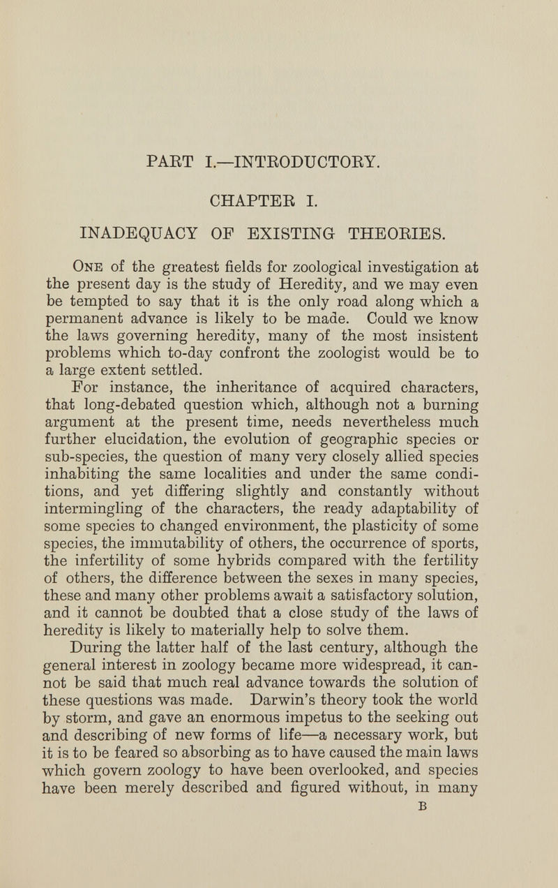 PAET I—INTEODUCTOEY. CHAPTEE I. INADEQUACY OF EXISTING THEOEIES. One of the greatest fields for zoological investigation at the present day is the study of Heredity, and we may even be tempted to say that it is the only road along which a permanent advance is likely to be made. Could we know the laws governing heredity, many of the most insistent problems which to-day confront the zoologist would be to a large extent settled. For instance, the inheritance of acquired characters, that long-debated question which, although not a burning argument at the present time, needs nevertheless much further elucidation, the evolution of geographic species or sub-species, the question of many very closely allied species inhabiting the same localities and under the same condi¬ tions, and yet differing slightly and constantly without intermingling of the characters, the ready adaptability of some species to changed environment, the plasticity of some species, the immutability of others, the occurrence of sports, the infertility of some hybrids compared with the fertility of others, the difference between the sexes in many species, these and many other problems await a satisfactory solution, and it cannot be doubted that a close study of the laws of heredity is likely to materially help to solve them. During the latter half of the last century, although the general interest in zoology became more widespread, it can¬ not be said that much real advance towards the solution of these questions was made. Darwin's theory took the world by storm, and gave an enormous impetus to the seeking out and describing of new forms of life—a necessary work, but it is to be feared so absorbing as to have caused the main laws which govern zoology to have been overlooked, and species have been merely described and figured without, in many в