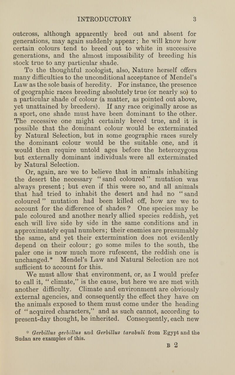 INTEODUCTOEY 3 outcross, although apparently bred out and absent for generations, may again suddenly appear ; he will know how certain colours tend to breed out to white in successive generations, and the almost impossibility of breeding his stock true to any particular shade. To the thoughtful zoologist, also. Nature herself offers many difficulties to the unconditional acceptance of Mendel's Law as the sole basis of heredity. For instance, the presence of geographic races breeding absolutely true (or nearly so) to a particular shade of colour (a matter, as pointed out above, yet unattained by breeders). If any race originally arose as a sport, one shade must have been dominant to the other. The recessive one might certainly breed true, and it is possible that the dominant colour would be exterminated by Natural Selection, but in some geographic races surely the dominant colour would be the suitable one, and it would then require untold ages before the heterozygous but externally dominant individuals were all exterminated by Natural Selection. Or, again, are we to believe that in animals inhabiting the desert the necessary  sand coloured  mutation was always present ; but even if this were so, and all animals that had tried to inhabit the desert and had no  sand coloured  mutation had been killed off, how are we to account for the difference of shades ? One species may be pale coloured and another nearly allied species reddish, yet each will live side by side in the same conditions and in approximately equal numbers ; their enemies are presumably the same, and yet their extermination does not evidently depend on their colour ; go some miles to the south, the paler one is now much more rufescent, the reddish one is unchanged.* Mendel's Law and Natural Selection are not sufficient to account for this. We must allow that environment, or, as I would prefer to call it,  climate, is the cause, but here we are met with another difficulty. Climate and environment are obviously external agencies, and consequently the effect they have on the animals exposed to them must come under the heading of  acquired characters, and as such cannot, according to present-day thought, be inherited. Consequently, each new * Gerbillus gerbillus and Gerbillus tarabuli from Egypt and the Sudan are examples of this. В 2