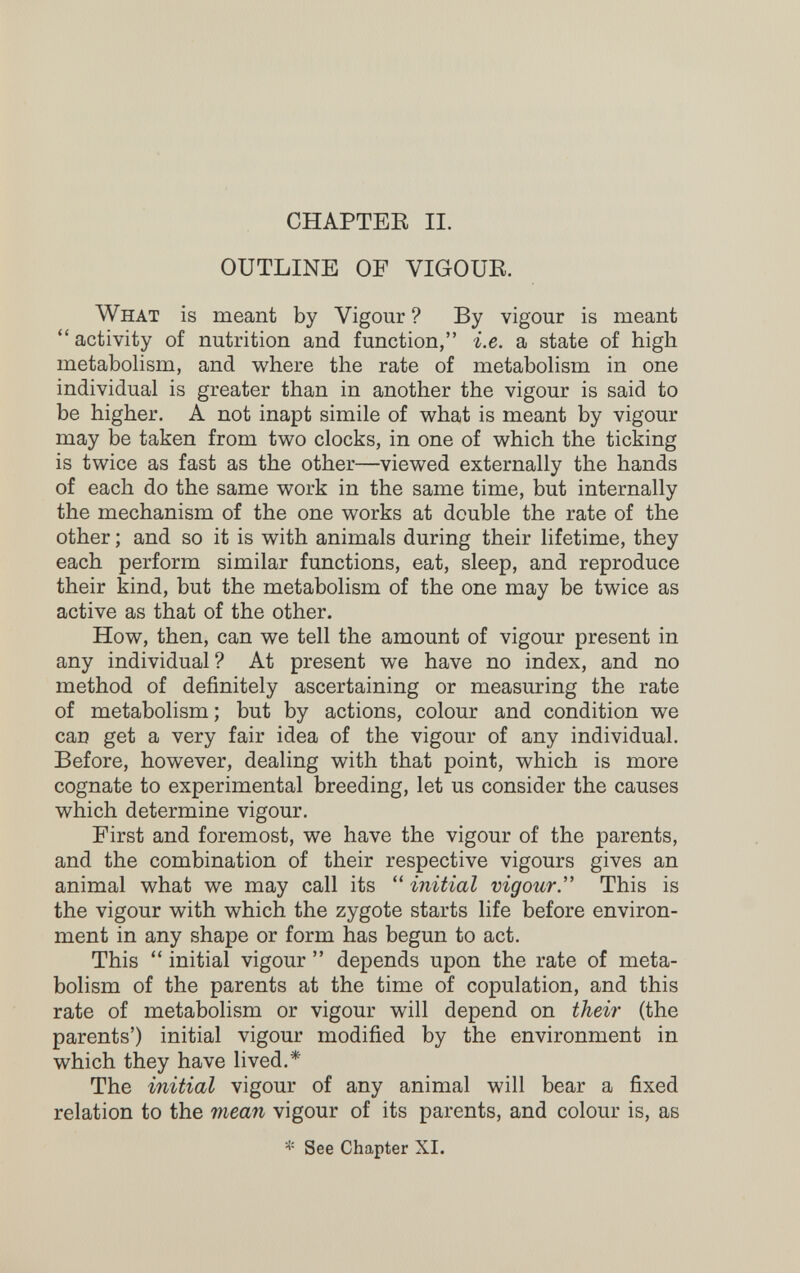 CHAPTER II. OUTLINE OF VIGOUR. What is meant by Vigour ? By vigour is meant  activity of nutrition and function, i.e. a state of high metabolism, and where the rate of metabohsm in one individual is greater than in another the vigour is said to be higher. A not inapt simile of vi^hat is meant by vigour may be taken from two clocks, in one of which the ticking is twice as fast as the other—viewed externally the hands of each do the same work in the same time, but internally the mechanism of the one works at double the rate of the other ; and so it is with animals during their lifetime, they each perform similar functions, eat, sleep, and reproduce their kind, but the metabolism of the one may be twice as active as that of the other. How, then, can we tell the amount of vigour present in any individual? At present we have no index, and no method of definitely ascertaining or measuring the rate of metabolism ; but by actions, colour and condition we can get a very fair idea of the vigour of any individual. Before, however, dealing with that point, which is more cognate to experimental breeding, let us consider the causes which determine vigour. First and foremost, we have the vigour of the parents, and the combination of their respective vigours gives an animal what we may call its  initial vigour. This is the vigour with which the zygote starts life before environ¬ ment in any shape or form has begun to act. This  initial vigour  depends upon the rate of meta¬ bolism of the parents at the time of copulation, and this rate of metabolism or vigour will depend on their (the parents') initial vigour modified by the environment in which they have lived.* The initial vigour of any animal will bear a fixed relation to the mean vigour of its parents, and colour is, as * See Chapter XI.