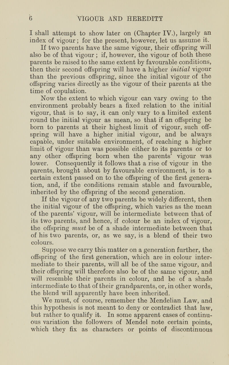 VIGOUR AÑD HEREDITY I shall attempt to show later on (Chapter IV.)j largely an index of vigour ; for the present, however, let us assume it. If two parents have the same vigour, their offspring will also be of that vigour ; if, however, the vigour of both these parents be raised to the same extent by favourable conditions, then their second offspring will have a higher initial vigour than the previous offspring, since the initial vigour of the offspring varies directly as the vigour of their parents at the time of copulation. Now the extent to which vigour can vary owing to the environment probably bears a fixed relation to the initial vigour, that is to say, it can only vary to a limited extent round the initial vigour as mean, so that if an offspring be born to parents at their highest limit of vigour, such off¬ spring will have a higher initial vigour, and be always capable, under suitable environment, of reaching a higher limit of vigour than was possible either to its parents or to any other offspring born when the parents' vigour was lower. Consequently it follows that a rise of vigour in the parents, brought about by favourable environment, is to a certain extent passed on to the offspring of the first genera¬ tion, and, if the conditions remain stable and favourable, inherited by the offspring of the second generation. If the vigour of any two parents be widely different, then the initial vigour of the offspring, which varies as the mean of the parents' vigour, will be intermediate between that of its two parents, and hence, if colour be an index of vigour, the offspring must be of a shade intermediate between that of his two parents, or, as we say, is a blend of their two colours. Suppose we carry this matter on a generation further, the offspring of the first generation, which are in colour inter¬ mediate to their parents, will all be of the same vigour, and their offspring will therefore also be of the same vigour, and will resemble their parents in colour, and be of a shade intermediate to that of their grandparents, or, in other words, the blend will apparently have been inherited. We must, of course, remember the Mendelian Law, and this hypothesis is not meant to deny or contradict that law, but rather to qualify it. In some apparent cases of continu¬ ous variation the followers of Mendel note certain points, which they fix as characters or points of discontinuous