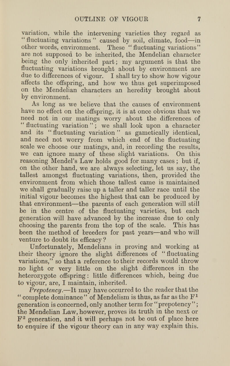 OUTLINE OF VIGOUR 7 variation, while the intervening varieties they regard as fluctuating variations caused by soil, climate, food—in other words, environment. These  fluctuating variations  are not supposed to be inherited, the Mendelian character being the only inherited part ; my argument is that the fluctuating variations brought about by environment are due to differences of vigour. I shall try to show how vigour affects the offspring, and how we thus get superimposed on the Mendelian characters an heredity brought about by environment. As long as we believe that the causes of environment have no effect on the offspring, it is at once obvious that we need not in our matings worry about the differences of  fluctuating variation  ; we shall look upon a character and its fluctuating variation as gametically identical, and need not worry from which end of the fluctuating scale we choose our matings, and, in recording the results, we can ignore many of these slight variations. On this reasoning Mendel's Law holds good for many cases ; but if, on the other hand, we are always selecting, let us say, the tallest amongst fluctuating variations, then, provided the environment from which those tallest came is maintained we shall gradually raise up a taller and taller race until the initial vigour becomes the highest that can be produced by that environment—the parents of each generation will still be in the centre of the fluctuating varieties, but each generation will have advanced by the increase due to only choosing the parents from the top of the scale. This has been the method of breeders for past years—and who will venture to doubt its efficacy ? Unfortunately, Mendelians in proving and working at their theory ignore the slight differences of  fluctuating variations, so that a reference to their records would throw no light or very little on the slight differences in the heterozygote offspring : little differences which, being due to vigour, are, I maintain, inherited. Frepotency.—It may have occurred to the reader that the  complete dominance of Mendelism is thus, as far as the generation is concerned, only another term for prepotency ; the Mendelian Law, however, proves its truth in the next or generation, and it will perhaps not be out of place here to enquire if the vigour theory can in any way explain this.