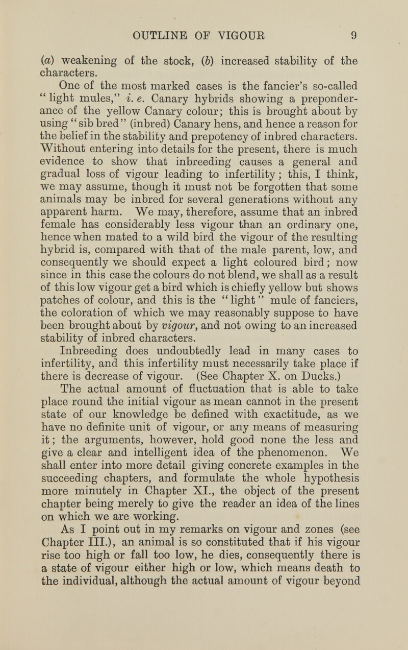 OUTLINE OF VIGOUE 9 {a) weakening of the stock, (6) increased stability of the characters. One of the most marked cases is the fancier's so-called  light mules, i. e. Canary hybrids showing a preponder¬ ance of the yellow Canary colour; this is brought about by using  sib bred (inbred) Canary hens, and hence a reason for the belief in the stability and prepotency of inbred characters. Without entering into details for the present, there is much evidence to show that inbreeding causes a general and gradual loss of vigour leading to infertility ; this, I think, we may assume, though it must not be forgotten that some animals may be inbred for several generations without any apparent harm. We may, therefore, assume that an inbred female has considerably less vigour than an ordinary one, hence when mated to a wild bird the vigour of the resulting hybrid is, compared with that of the male parent, low, and consequently we should expect a light coloured bird ; now since in this case the colours do not blend, we shall as a result of this low vigour get a bird which is chiefly yellow but shows patches of colour, and this is the  light  mule of fanciers, the coloration of which we may reasonably suppose to have been brought about by vigour, and not owing to an increased stability of inbred characters. Inbreeding does undoubtedly lead in many cases to infertility, and this infertility must necessarily take place if there is decrease of vigour. (See Chapter X. on Ducks.) The actual amount of fluctuation that is able to take place round the initial vigour as mean cannot in the present state of our knowledge be defined with exactitude, as we have no definite unit of vigour, or any means of measuring it ; the arguments, however, hold good none the less and give a clear and intelligent idea of the phenomenon. We shall enter into more detail giving concrete examples in the succeeding chapters, and formulate the whole hypothesis more minutely in Chapter XI., the object of the present chapter being merely to give the reader an idea of the lines on which we are working. As I point out in my remarks on vigour and zones (see Chapter III.), an animal is so constituted that if his vigour rise too high or fall too low, he dies, consequently there is a state of vigour either high or low, which means death to the individual, although the actual amount of vigour beyond