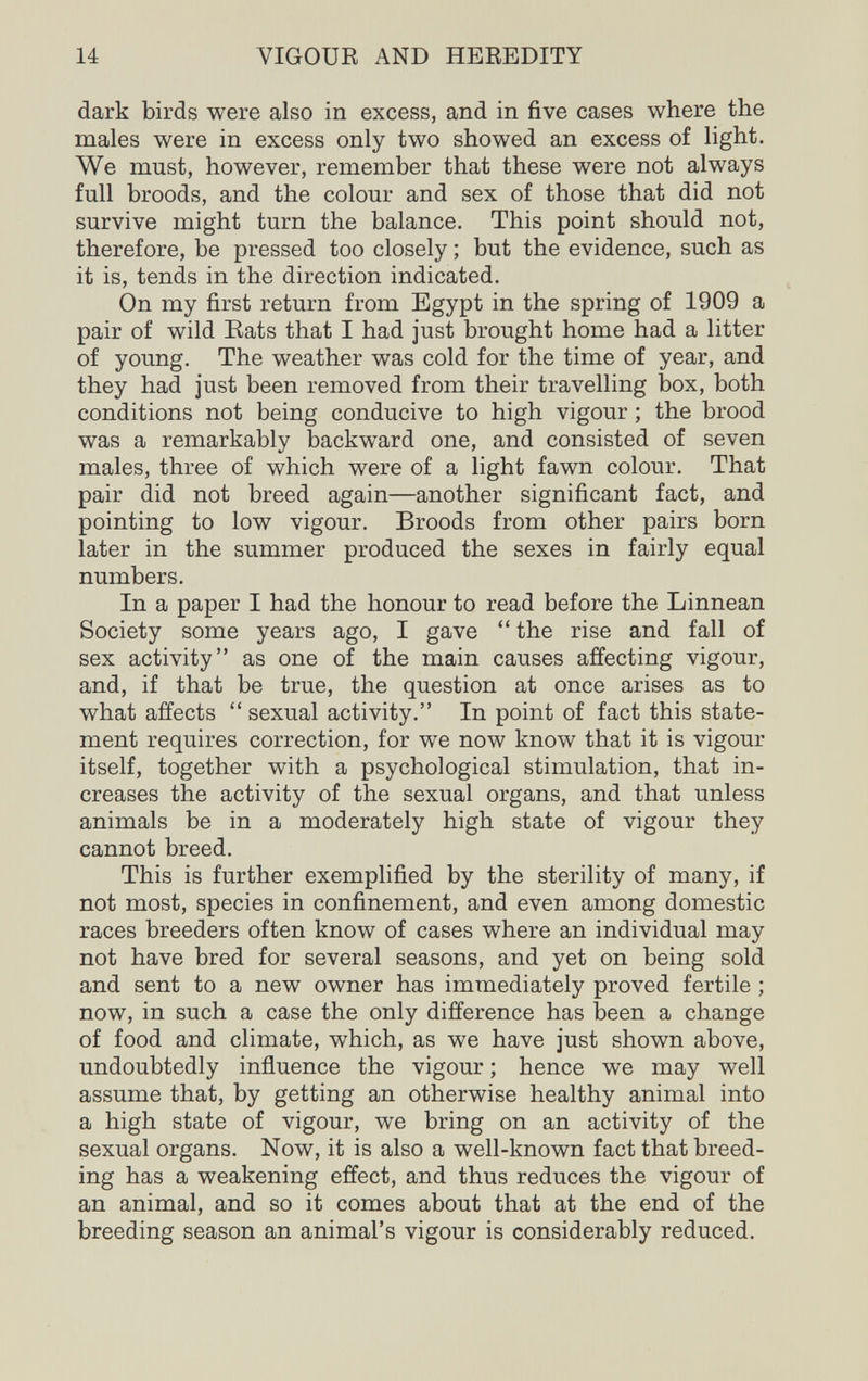 14 VIGOUR AND HEREDITY dark birds were also in excess, and in five cases where the males were in excess only two showed an excess of light. We must, however, remember that these were not always full broods, and the colour and sex of those that did not survive might turn the balance. This point should not, therefore, be pressed too closely ; but the evidence, such as it is, tends in the direction indicated. On my first return from Egypt in the spring of 1909 a pair of wild Eats that I had just brought home had a litter of young. The weather was cold for the time of year, and they had just been removed from their travelling box, both conditions not being conducive to high vigour ; the brood was a remarkably backward one, and consisted of seven males, three of which were of a light fawn colour. That pair did not breed again—another significant fact, and pointing to low vigour. Broods from other pairs born later in the summer produced the sexes in fairly equal numbers. In a paper I had the honour to read before the Linnean Society some years ago, I gave  the rise and fall of sex activity as one of the main causes affecting vigour, and, if that be true, the question at once arises as to what affects  sexual activity. In point of fact this state¬ ment requires correction, for we now know that it is vigour itself, together with a psychological stimulation, that in¬ creases the activity of the sexual organs, and that unless animals be in a moderately high state of vigour they cannot breed. This is further exemplified by the sterility of many, if not most, species in confinement, and even among domestic races breeders often know of cases where an individual may not have bred for several seasons, and yet on being sold and sent to a new owner has immediately proved fertile ; now, in such a case the only difference has been a change of food and climate, which, as we have just shown above, undoubtedly influence the vigour ; hence we may well assume that, by getting an otherwise healthy animal into a high state of vigour, we bring on an activity of the sexual organs. Now, it is also a well-known fact that breed¬ ing has a weakening effect, and thus reduces the vigour of an animal, and so it comes about that at the end of the breeding season an animal's vigour is considerably reduced.
