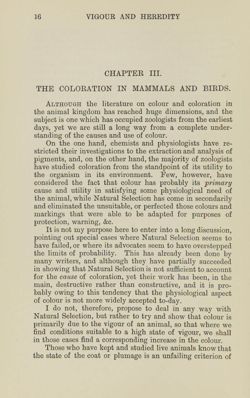16 VIGOUE AND HEREDITY CHAPTER III. THE COLOEATION IN MAMMALS AND BIEDS. Although the literature on colour and coloration in the animal kingdom has reached huge dimensions, and the subject is one which has occupied zoologists from the earliest days, yet we are still a long way from a complete under¬ standing of the causes and use of colour. On the one hand, chemists and physiologists have re¬ stricted their investigations to the extraction and analysis of pigments, and, on the other hand, the majority of zoologists have studied coloration from the standpoint of its utility to the organism in its environment. Few, however, have considered the fact that colour has probably its primary cause and utility in satisfying some physiological need of the animal, while Natural Selection has come in secondarily and eliminated the unsuitable, or perfected those colours and markings that were able to be adapted for purposes of protection, warning, &c. It is not my purpose here to enter into a long discussion, pointing out special cases where Natural Selection seems to have failed, or where its advocates seem to have overstepped the limits of probability. This has already been done by many writers, and although they have partially succeeded in showing that Natural Selection is not sufficient to account for the cause of coloration, yet their work has been, in the main, destructive rather than constructive, and it is pro¬ bably owing to this tendency that the physiological aspect of colour is not more widely accepted to-day. I do not, therefore, propose to deal in any way with Natural Selection, but rather to try and show that colour is primarily due to the vigour of an animal, so that where we find conditions suitable to a high state of vigour, we shall in those cases find a corresponding increase in the colour. Those who have kept and studied live animals know that the state of the coat or plumage is an unfailing criterion of