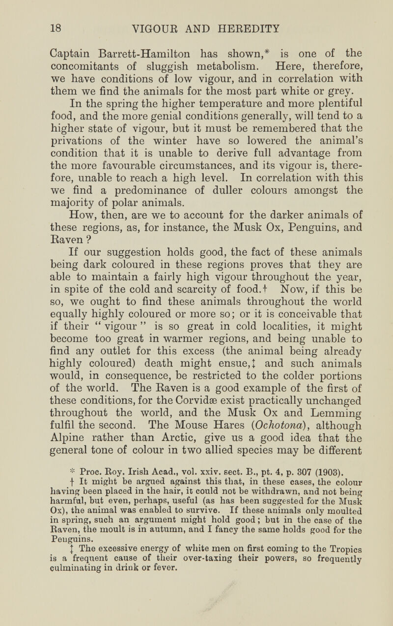 18 VIGOUE AND HEEEDITY Captain Barrett-Hamilton has shown,* is one of the concomitants of sluggish metabolism. Here, therefore, we have conditions of low vigour, and in correlation with them we find the animals for the most part white or grey. In the spring the higher temperature and more plentiful food, and the more genial conditions generally, will tend to a higher state of vigour, but it must be remembered that the privations of the winter have so lowered the animal's condition that it is unable to derive full advantage from the more favourable circumstances, and its vigour is, there¬ fore, unable to reach a high level. In correlation with this we find a predominance of duller colours amongst the majority of polar animals. How, then, are we to account for the darker animals of these regions, as, for instance, the Musk Ox, Penguins, and Eaven ? If our suggestion holds good, the fact of these animals being dark coloured in these regions proves that they are able to maintain a fairly high vigour throughout the year, in spite of the cold and scarcity of food.t Now, if this be so, we ought to find these animals throughout the world equally highly coloured or more so; or it is conceivable that if their  vigour  is so great in cold localities, it might become too great in warmer regions, and being unable to find any outlet for this excess (the animal being already highly coloured) death might ensue, t and such animals would, in consequence, be restricted to the colder portions of the world. The Raven is a good example of the first of these conditions, for the Corvidse exist practically unchanged throughout the world, and the Musk Ox and Lemming fulfil the second. The Mouse Hares {Ochotona), although Alpine rather than Arctic, give us a good idea that the general tone of colour in two allied species may be different * Proc. Roy. Irish Acad., vol. xxiv. sect. В., pt. 4, p. 307 (1903). I It might be argued against this that, in these cases, the colour having been placed in the hair, it could not be withdrawn, and not being harmful, but even, perhaps, useful (as has been suggested for the Musk Ox), the animal was enabled to survive. If these animals only moulted in spring, such an argument might hold good ; but in the case of the Raven, the moult is in autumn, and I fancy the same holds good for the Penguins. \ The excessive energy of white men on first coming to the Tropics is a frequent cause of their over-taxing their powers, so frequently culminating in drink or fever.