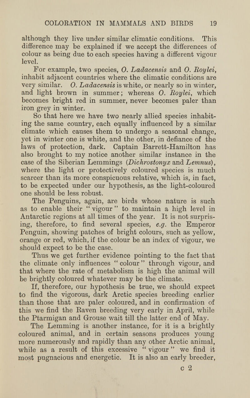 COLOEATION IN MAMMALS AND BIRDS 19 although they live under similar climatic conditions. This difference may be explained if we accept the differences of colour as being due to each species having a different vigour level. For example, two species, 0. Ladacensis and 0. Boy lei, inhabit adjacent countries where the climatic conditions are very similar. 0. Ladacensis is white, or nearly so in winter, and light brown in summer; whereas 0. Boylei, which becomes bright red in summer, never becomes paler than iron grey in winter. So that here we have two nearly allied species inhabit¬ ing the same country, each equally influenced by a similar climate which causes them to undergo a seasonal change, yet in winter one is white, and the other, in defiance of the laws of protection, dark. Captain Barrett-Hamilton has also brought to my notice another similar instance in the case of the Siberian Lemmings {Dichrostonyx and Lemnus), where the light or protectively coloured species is much scarcer than its more conspicuous relative, which is, in fact, to be expected under our hypothesis, as the light-coloured one should be less robust. The Penguins, again, are birds whose nature is such as to enable their  vigour  to maintain a high level in Antarctic regions at all times of the year. It is not surpris¬ ing, therefore, to find several species, e.g. the Emperor Penguin, showing patches of bright colours, such as yellow, orange or red, which, if the colour be an index of vigour, we should expect to be the case. Thus we get further evidence pointing to the fact that the climate only influences  colour  through vigour, and that where the rate of metabolism is high the animal will be brightly coloured whatever may be the climate. If, therefore, our hypothesis be true, we should expect to find the vigorous, dark Arctic species breeding earlier than those that are paler coloured, and in confirmation of this we find the Raven breeding very early in April, while the Ptarmigan and Grouse wait till the latter end of May. The Lemming is another instance, for it is a brightly coloured animal, and in certain seasons produces young more numerously and rapidly than any other Arctic animal, while as a result of this excessive  vigour  we find it most pugnacious and energetic. It is also an early breeder, с 2