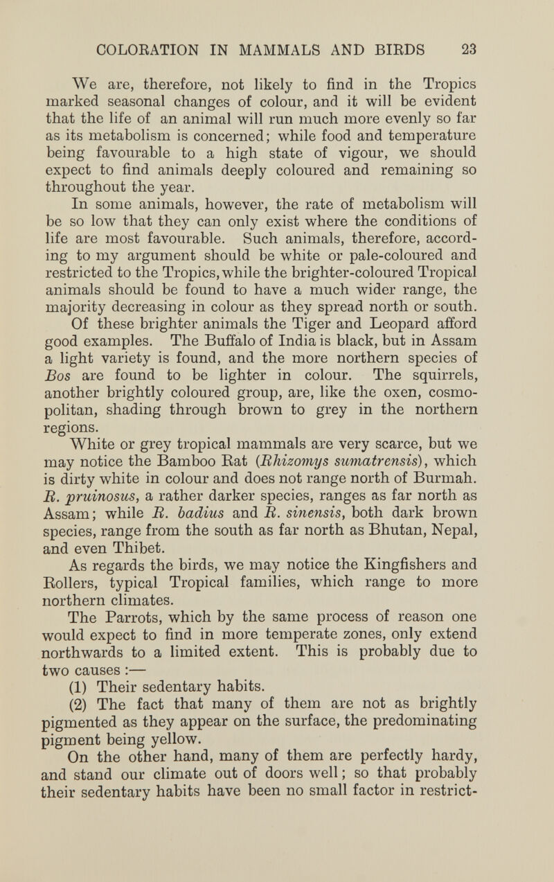 COLOEATION IN MAMMALS AND BIRDS 23 We are, therefore, not likely to find in the Tropics marked seasonal changes of colour, and it will be evident that the life of an animal will run much more evenly so far as its metabolism is concerned; while food and temperature being favourable to a high state of vigour, we should expect to find animals deeply coloured and remaining so throughout the year. In some animals, however, the rate of metabolism will be so low that they can only exist where the conditions of life are most favourable. Such animals, therefore, accord¬ ing to my argument should be white or pale-coloured and restricted to the Tropics, while the brighter-coloured Tropical animals should be found to have a much wider range, the majority decreasing in colour as they spread north or south. Of these brighter animals the Tiger and Leopard afford good examples. The Buffalo of India is black, but in Assam a light variety is found, and the more northern species of Bos are found to be lighter in colour. The squirrels, another brightly coloured group, are, like the oxen, cosmo¬ politan, shading through brown to grey in the northern regions. White or grey tropical mammals are very scarce, but we may notice the Bamboo Eat {Rhizomys sumatrensis), which is dirty white in colour and does not range north of Burmah. B. pruinosus, a rather darker species, ranges as far north as Assam; while B. badius and B. smetisis, both dark brown species, range from the south as far north as Bhutan, Nepal, and even Thibet. As regards the birds, we may notice the Kingfishers and Rollers, typical Tropical families, which range to more northern climates. The Parrots, which by the same process of reason one would expect to find in more temperate zones, only extend northwards to a limited extent. This is probably due to two causes :— (1) Their sedentary habits. (2) The fact that many of them are not as brightly pigmented as they appear on the surface, the predominating pigment being yellow. On the other hand, many of them are perfectly hardy, and stand our climate out of doors well ; so that probably their sedentary habits have been no small factor in restrict-