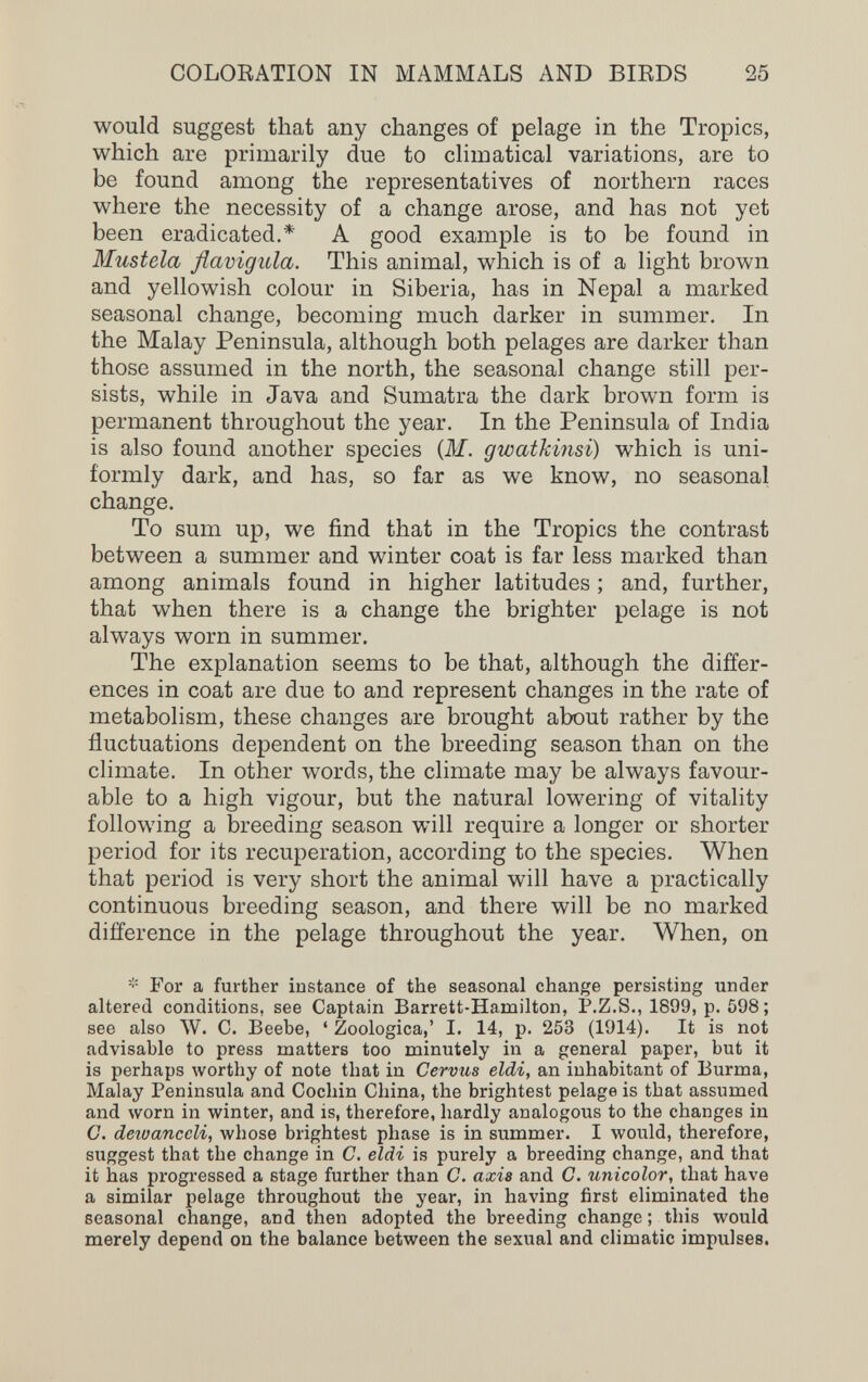 COLORATION IN MAMMALS AND BIRDS 25 would suggest that any changes of pelage in the Tropics, which are primarily due to climatical variations, are to be found among the representatives of northern races where the necessity of a change arose, and has not yet been eradicated.* A good example is to be found in Mustela flavigula. This animal, which is of a light brown and yellowish colour in Siberia, has in Nepal a marked seasonal change, becoming much darker in summer. In the Malay Peninsula, although both pelages are darker than those assumed in the north, the seasonal change still per¬ sists, while in Java and Sumatra the dark brown form is permanent throughout the year. In the Peninsula of India is also found another species {M. gwatkinsi) which is uni¬ formly dark, and has, so far as we know, no seasonal change. To sum up, we find that in the Tropics the contrast between a summer and winter coat is far less marked than among animals found in higher latitudes ; and, further, that when there is a change the brighter pelage is not always worn in summer. The explanation seems to be that, although the differ¬ ences in coat are due to and represent changes in the rate of metabolism, these changes are brought about rather by the fluctuations dependent on the breeding season than on the climate. In other words, the climate may be always favour¬ able to a high vigour, but the natural lowering of vitality following a breeding season will require a longer or shorter period for its recuperation, according to the species. When that period is very short the animal will have a practically continuous breeding season, and there will be no marked difference in the pelage throughout the year. When, on For a further instance of the seasonal change persisting under altered conditions, see Captain Barrett-Hamilton, P.Z.S., 1899, p. 598; see also W. C. Beebe, ' Zoologica,' I. 14, p. 253 (1914). It is not advisable to press matters too minutely in a general paper, but it is perhaps worthy of note that in Cervus eldi, an inhabitant of Burma, Malay Peninsula and Cochin China, the brightest pelage is that assumed and луогп in winter, and is, therefore, hardly analogous to the changes in C. deioanccli, whose brightest phase is in summer. I would, therefore, suggest that the change in C. eldi is purely a breeding change, and that it has progressed a stage further than C. axis and C. unicolor, that have a similar pelage throughout the year, in having first eliminated the seasonal change, and then adopted the breeding change ; this would merely depend on the balance between the sexual and climatic impulses.