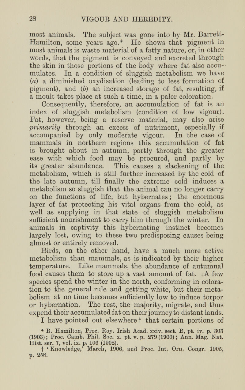 28 VIGOUR AND HEREDITY. most animals. The subject was gone into by Mr. Barrett- Hamilton, some years ago.* He shows that pigment in most animals is waste material of a fatty nature, or, in other words, that the pigment is conveyed and excreted through the skin in those portions of the body where fat also accu-- mulates. In a condition of sluggish metabolism we have {a) a diminished oxydisation (leading to less formation of pigment), and (&) an increased storage of fat, resulting, if a moult takes place at such a time, in a paler coloration. Consequently, therefore, an accumulation of fat is an index of sluggish metabolism (condition of low vigour). Fat, however, being a reserve material, may also arise primarily through an excess of nutriment, especially if accompanied by only moderate vigour. In the case of mammals in northern regions this accumulation of fat is brought about in autumn, partly through the greater ease with which food may be procured, and partly by its greater abundance. This causes a slackening of the metabolism, which is still further increased by the cold of the late autumn, till finally the extreme cold induces a metabolism so sluggish that the animal can no longer carry on the functions of life, but hybernates ; the enormous layer of fat protecting his vital organs from the cold, as well as supplying in that state of sluggish metabolism sufficient nourishment to carry him through the winter. In animals in captivity this hybernating instinct becomes largely lost, owing to these two predisposing causes being almost or entirely removed. Birds, on the other hand, have a much more active metabolism than mammals, as is indicated by their higher temperature. Like mammals, the abundance of autumnal food causes them to store up a vast amoant of fat. ■ A few species spend the winter in the north, conforming in colora¬ tion to the general rule and getting white, but their meta¬ bolism at no time becomes sufficiently low to induce torpor or hybernation. The rest, the majority, migrate, and thus expend their accumulated fat on their journey to distant lands. I have pointed out elsewhere t that certain portions of * B. Hamilton, Proc. Eoy. Irish Acad. xxiv. sect. B, pt. iv. p. 303 (1903) ; Proc. Camb. Phil. Soc. x. pt. v. p. 279 (1900) ; Ann. Mag. Nat. Hist. ser. 7, vol. ix. p. 106 (1902). f ' Knowledge,' March, 1906, and Proc. Int. Orn. Congr. 1905, p. 258.