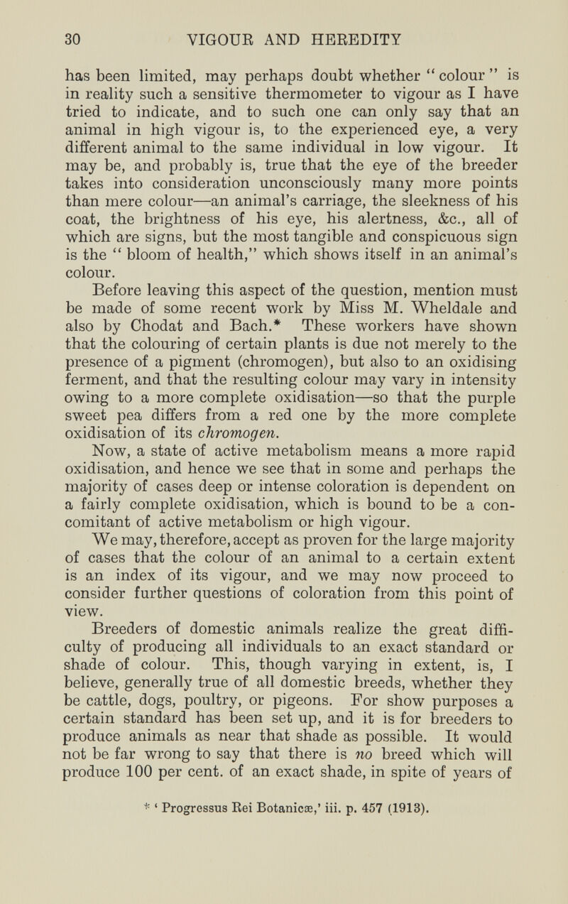 30 VIGOUR AND HEREDITY has been limited, may perhaps doubt whether  colour  is in reality such a sensitive thermometer to vigour as I have tried to indicate, and to such one can only say that an animal in high vigour is, to the experienced eye, a very different animal to the same individual in low vigour. It may be, and probably is, true that the eye of the breeder takes into consideration unconsciously many more points than mere colour—an animal's carriage, the sleekness of his coat, the brightness of his eye, his alertness, &c., all of which are signs, but the most tangible and conspicuous sign is the  bloom of health, which shows itself in an animal's colour. Before leaving this aspect of the question, mention must be made of some recent work by Miss M. Wheldale and also by Chodat and Bach.* These workers have shown that the colouring of certain plants is due not merely to the presence of a pigment (chromogen), but also to an oxidising ferment, and that the resulting colour may vary in intensity owing to a more complete oxidisation—so that the purple sweet pea differs from a red one by the more complete oxidisation of its chromogen. Now, a state of active metabolism means a more rapid oxidisation, and hence we see that in some and perhaps the majority of cases deep or intense coloration is dependent on a fairly complete oxidisation, which is bound to be a con¬ comitant of active metabolism or high vigour. We may, therefore, accept as proven for the large majority of cases that the colour of an animal to a certain extent is an index of its vigour, and we may now proceed to consider further questions of coloration from this point of view. Breeders of domestic animals realize the great diffi¬ culty of producing all individuals to an exact standard or shade of colour. This, though varying in extent, is, I believe, generally true of all domestic breeds, whether they be cattle, dogs, poultry, or pigeons. For show purposes a certain standard has been set up, and it is for breeders to produce animals as near that shade as possible. It would not be far wrong to say that there is no breed which will produce 100 per cent, of an exact shade, in spite of years of ^ ' Progressus Kei Botanicse,' iii. p. 457 (1913).