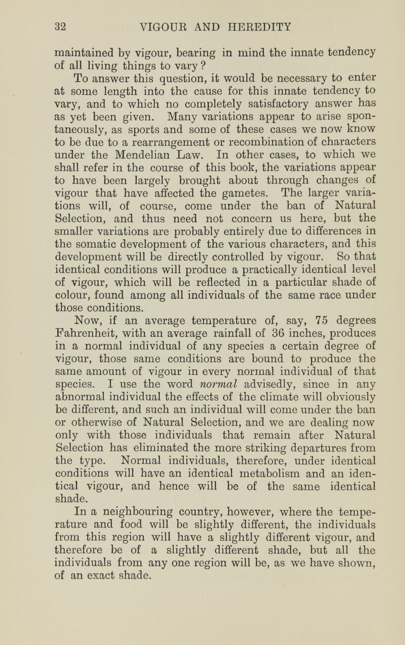 32 VIGOUE AND HEREDITY maintained by vigour, bearing in mind the innate tendency of all living things to vary ? To answer this question, it would be necessary to enter at some length into the cause for this innate tendency to vary, and to which no completely satisfactory answer has as yet been given. Many variations appear to arise spon¬ taneously, as sports and some of these cases we now know to be due to a rearrangement or recombination of characters under the Mendelian Law. In other cases, to which we shall refer in the course of this book, the variations appear to have been largely brought about through changes of vigour that have affected the gametes. The larger varia¬ tions will, of course, come under the ban of Natural Selection, and thus need not concern us here, but the smaller variations are probably entirely due to differences in the somatic development of the various characters, and this development will be directly controlled by vigour. So that identical conditions will produce a practically identical level of vigour, which will be reflected in a particular shade of colour, found among all individuals of the same race under those conditions. Now, if an average temperature of, say, 75 degrees Fahrenheit, with an average rainfall of 36 inches, produces in a normal individual of any species a certain degree of vigour, those same conditions are bound to produce the same amount of vigour in every normal individual of that species. I use the word normal advisedly, since in any abnormal individual the effects of the climate will obviously be different, and such an individual will come under the ban or otherwise of Natural Selection, and we are dealing now only with those individuals that remain after Natural Selection has eliminated the more striking departures from the type. Normal individuals, therefore, under identical conditions will have an identical metabolism and an iden¬ tical vigour, and hence will be of the same identical shade. In a neighbouring country, however, where the tempe¬ rature and food will be slightly different, the individuals from this region will have a slightly different vigour, and therefore be of a slightly different shade, but all the individuals from any one region will be, as we have shown, of an exact shade.