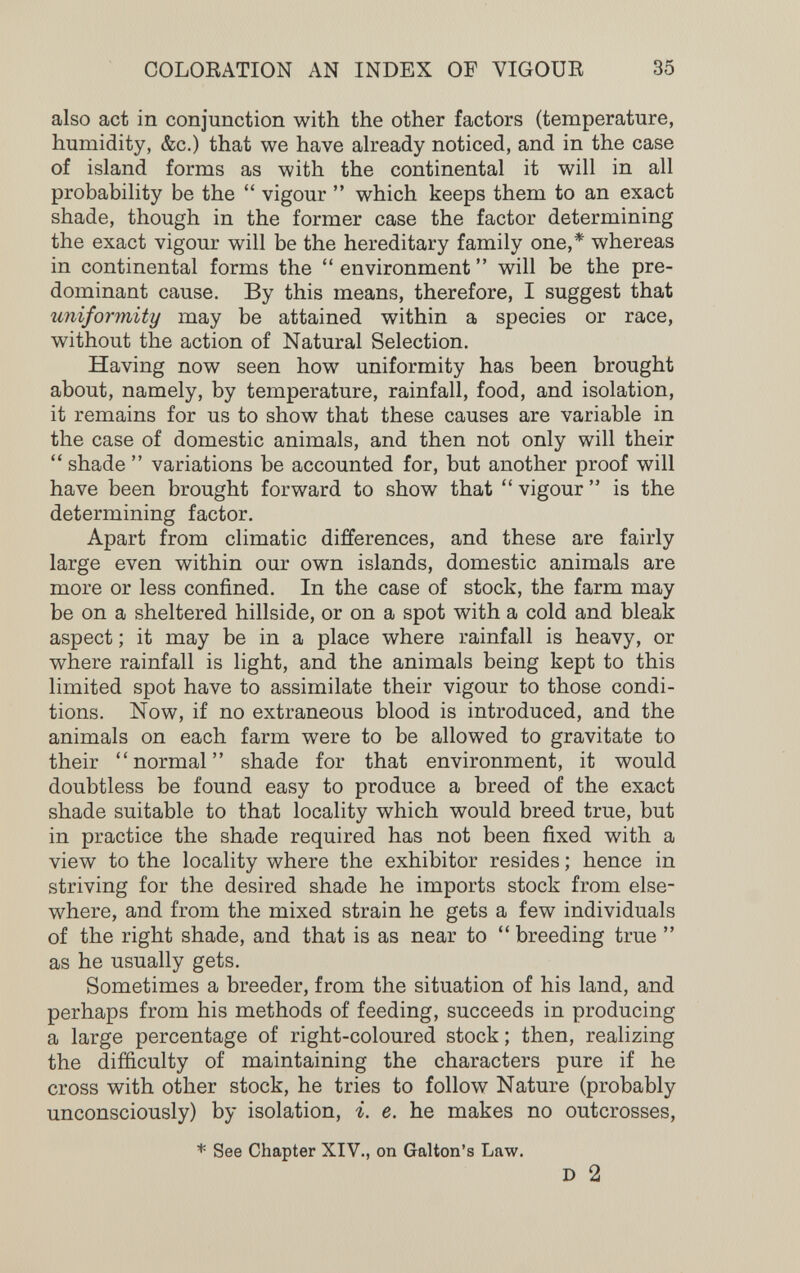 COLORATION AN INDEX OF VIGOUR 35 also act in conjunction with the other factors (temperature, humidity, &c.) that we have already noticed, and in the case of island forms as with the continental it will in all probability be the  vigour  which keeps them to an exact shade, though in the former case the factor determining the exact vigour will be the hereditary family one,* whereas in continental forms the  environment  will be the pre¬ dominant cause. By this means, therefore, I suggest that uniformity may be attained within a species or race, without the action of Natural Selection. Having now seen how uniformity has been brought about, namely, by temperature, rainfall, food, and isolation, it remains for us to show that these causes are variable in the case of domestic animals, and then not only will their  shade  variations be accounted for, but another proof will have been brought forward to show that  vigour  is the determining factor. Apart from climatic differences, and these are fairly large even within our own islands, domestic animals are more or less confined. In the case of stock, the farm may be on a sheltered hillside, or on a spot with a cold and bleak aspect ; it may be in a place where rainfall is heavy, or where rainfall is light, and the animals being kept to this limited spot have to assimilate their vigour to those condi¬ tions. Now, if no extraneous blood is introduced, and the animals on each farm were to be allowed to gravitate to their normal shade for that environment, it would doubtless be found easy to produce a breed of the exact shade suitable to that locality which would breed true, but in practice the shade required has not been fixed with a view to the locality where the exhibitor resides ; hence in striving for the desired shade he imports stock from else¬ where, and from the mixed strain he gets a few individuals of the right shade, and that is as near to  breeding true  as he usually gets. Sometimes a breeder, from the situation of his land, and perhaps from his methods of feeding, succeeds in producing a large percentage of right-coloured stock ; then, realizing the difficulty of maintaining the characters pure if he cross with other stock, he tries to follow Nature (probably unconsciously) by isolation, i. e. he makes no outcrosses, * See Chapter XIV., on Galton's Law. D 2