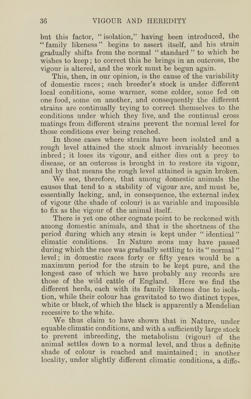 36 VIGOUR AND HEREDITY but this factor,  isolation, having been introduced, the  family likeness  begins to assert itself, and his strain gradually shifts from the normal  standard  to which he wishes to keep ; to correct this he brings in an outcross, the vigour is altered, and the work must be begun again. This, then, in our opinion, is the cause of the variability of domestic races ; each breeder's stock is under different local conditions, some warmer, some colder, some fed on one food, some on another, and consequently the different strains are continually trying to correct themselves to the conditions under which they live, and the continual cross matings from different strains prevent the normal level for those conditions ever being reached. In those cases where strains have been isolated and a rough level attained the stock almost invariably becomes inbred ; it loses its vigour, and either dies out a prey to disease, or an outcross is brought in to restore its vigour, and by that means the rough level attained is again broken. We see, therefore, that among domestic animals the causes that tend to a stability of vigour are, and must be, essentially lacking, and, in consequence, the external index of vigour (the shade of colour) is as variable and impossible to fix as the vigour of the animal itself. There is yet one other cognate point to be reckoned with among domestic animals, and that is the shortness of the period during which any strain is kept under  identical  climatic conditions. In Nature aeons may have passed during which the race was gradually settling to its  normal  level ; in domestic races forty or fifty years would be a maximum period for the strain to be kept pure, and the longest case of which we have probably any records are those of the wild cattle of England. Here w^e find the different herds, each with its family likeness due to isola¬ tion, while their colour has gravitated to two distinct types, white or black, of which the black is apparently a Mendelian recessive to the white. We thus claim to have shown that in Nature, under equable climatic conditions, and with a sufficiently large stock to prevent inbreeding, the metabolism (vigour) of the animal settles down to a normal level, and thus a definite shade of colour is reached and maintained ; in another locality, under slightly different climatic conditions, a diffe-