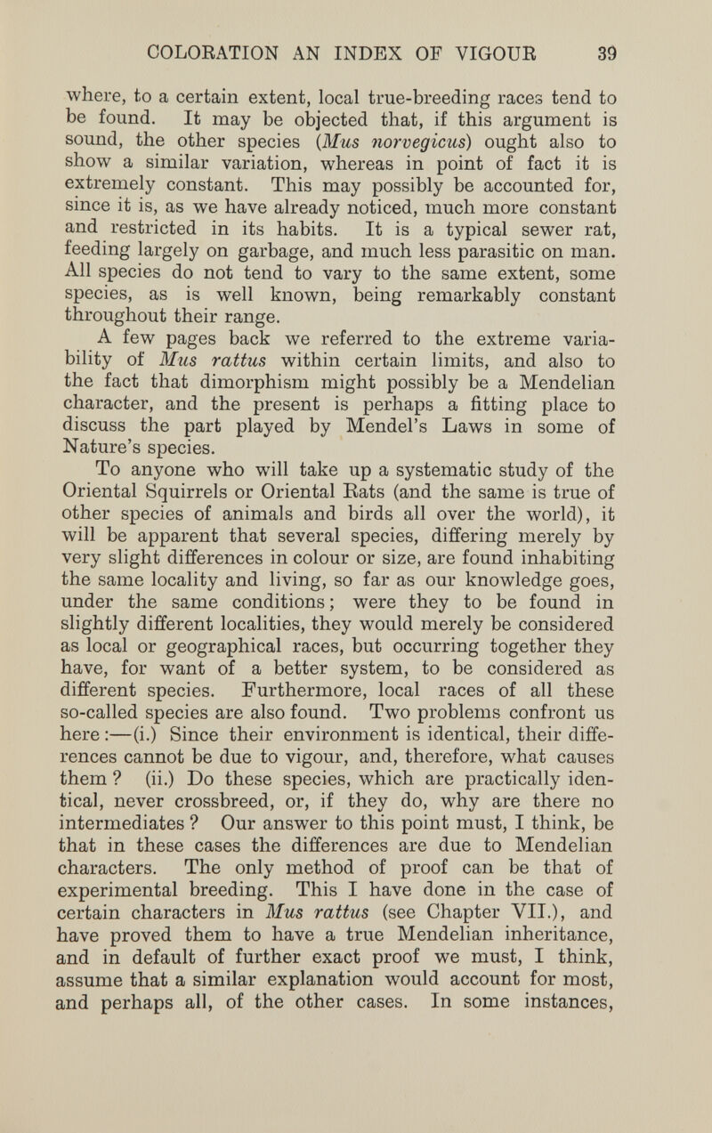 COLOEATION AN INDEX OF VIGOUR 39 where, to a certain extent, local true-breeding races tend to be found. It may be objected that, if this argument is sound, the other species {Mus norvégiens) ought also to show a similar variation, whereas in point of fact it is extremely constant. This may possibly be accounted for, since it is, as we have already noticed, much more constant and restricted in its habits. It is a typical sewer rat, feeding largely on garbage, and much less parasitic on man. All species do not tend to vary to the same extent, some species, as is well known, being remarkably constant throughout their range. A few pages back we referred to the extreme varia¬ bility of Mus rattus within certain limits, and also to the fact that dimorphism might possibly be a Mendelian character, and the present is perhaps a fitting place to discuss the part played by Mendel's Laws in some of Nature's species. To anyone who will take up a systematic study of the Oriental Squirrels or Oriental Eats (and the same is true of other species of animals and birds all over the world), it will be apparent that several species, differing merely by very slight differences in colour or size, are found inhabiting the same locality and living, so far as our knowledge goes, under the same conditions ; were they to be found in slightly different localities, they would merely be considered as local or geographical races, but occurring together they have, for want of a better system, to be considered as different species. Furthermore, local races of all these so-called species are also found. Two problems confront us here :—(i.) Since their environment is identical, their diffe¬ rences cannot be due to vigour, and, therefore, what causes them ? (ii.) Do these species, which are practically iden¬ tical, never crossbreed, or, if they do, why are there no intermediates ? Our answer to this point must, I think, be that in these cases the differences are due to Mendelian characters. The only method of proof can be that of experimental breeding. This I have done in the case of certain characters in Mus rattus (see Chapter VII.), and have proved them to have a true Mendelian inheritance, and in default of further exact proof we must, I think, assume that a similar explanation would account for most, and perhaps all, of the other cases. In some instances,