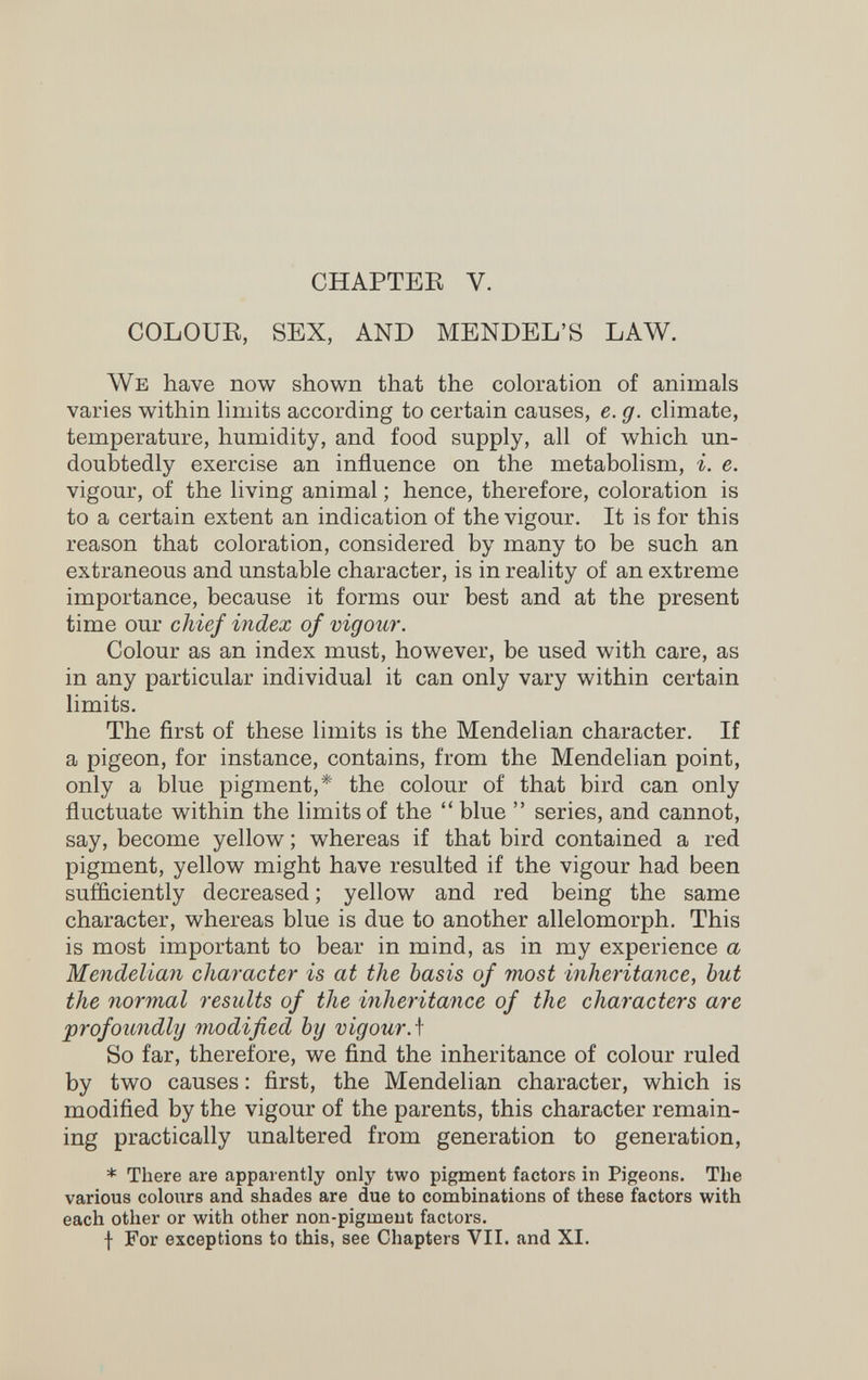 CHAPTEE V. COLOUR, SEX, AND MENDEL'S LAW. We have now shown that the coloration of animals varies within limits according to certain causes, e. g. climate, temperature, humidity, and food supply, all of which un¬ doubtedly exercise an influence on the metabolism, i. e. vigour, of the living animal ; hence, therefore, coloration is to a certain extent an indication of the vigour. It is for this reason that coloration, considered by many to be such an extraneous and unstable character, is in reality of an extreme importance, because it forms our best and at the present time our chief index of vigour. Colour as an index must, however, be used with care, as in any particular individual it can only vary within certain limits. The first of these limits is the Mendelian character. If a pigeon, for instance, contains, from the Mendelian point, only a blue pigment,* the colour of that bird can only fluctuate within the limits of the  blue  series, and cannot, say, become yellow ; whereas if that bird contained a red pigment, yellow might have resulted if the vigour had been sufficiently decreased ; yellow and red being the same character, whereas blue is due to another allelomorph. This is most important to bear in mind, as in my experience a Mendelian character is at the basis of most inheritance, but the normal results of the inheritance of the characters are profoundly modified by vigour Л So far, therefore, we find the inheritance of colour ruled by two causes : first, the Mendelian character, which is modified by the vigour of the parents, this character remain¬ ing practically unaltered from generation to generation, * There are apparently only two pigment factors in Pigeons. The various colours and shades are due to combinations of these factors with each other or with other non-pigment factors. f For exceptions to this, see Chapters VII. and XI.