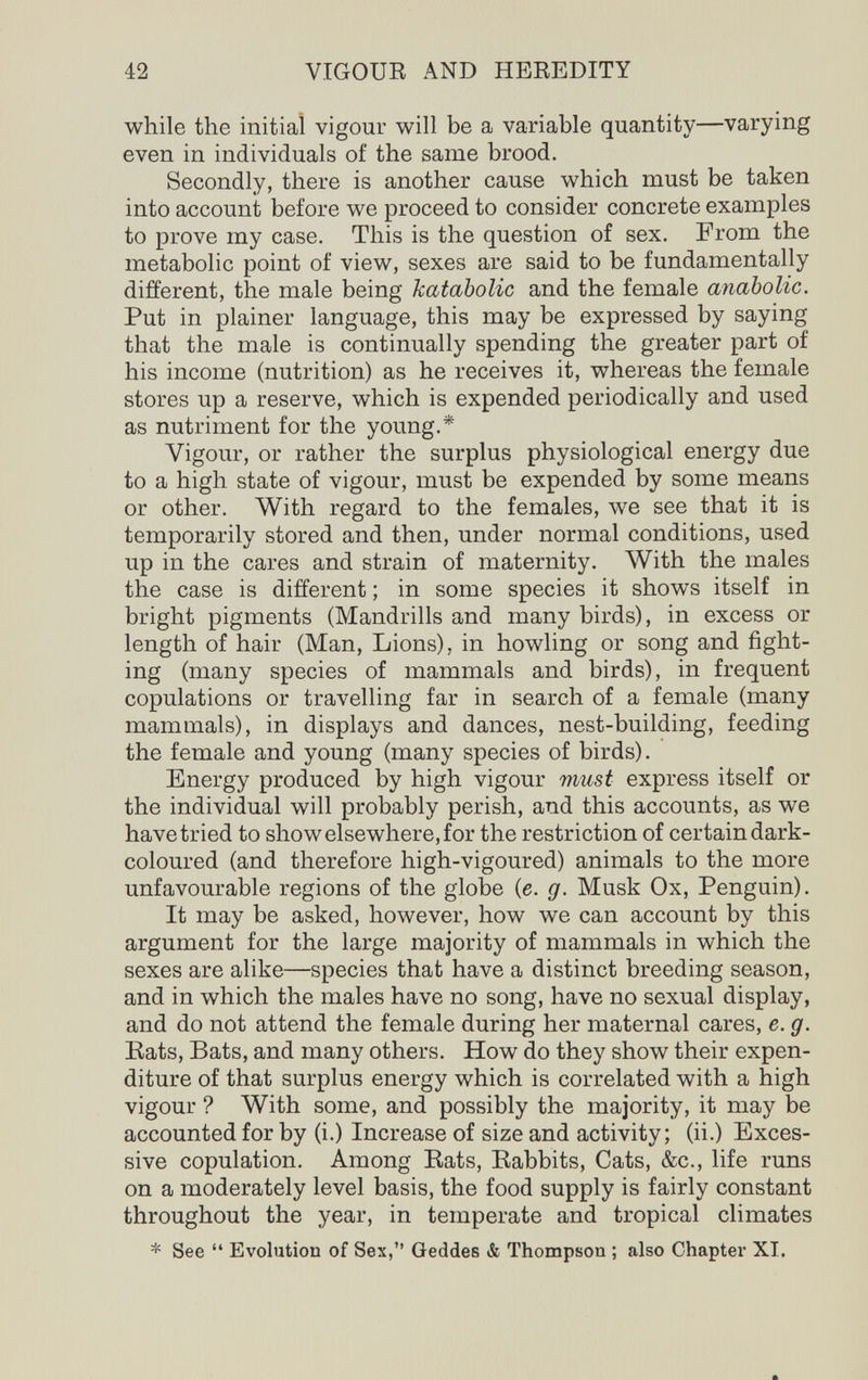 42 VIGOUE AND HEREDITY while the initial vigour will be a variable quantity—varying even in individuals of the same brood. Secondly, there is another cause which must be taken into account before we proceed to consider concrete examples to prove my case. This is the question of sex. From the metabolic point of view, sexes are said to be fundamentally different, the male being kataholic and the female anabolic. Put in plainer language, this may be expressed by saying that the male is continually spending the greater part of his income (nutrition) as he receives it, whereas the female stores up a reserve, which is expended periodically and used as nutriment for the young.* Vigour, or rather the surplus physiological energy due to a high state of vigour, must be expended by some means or other. With regard to the females, we see that it is temporarily stored and then, under normal conditions, used up in the cares and strain of maternity. With the males the case is different ; in some species it shows itself in bright pigments (Mandrills and many birds), in excess or length of hair (Man, Lions), in howling or song and fight¬ ing (many species of mammals and birds), in frequent copulations or travelling far in search of a female (many mammals), in displays and dances, nest-building, feeding the female and young (many species of birds). Energy produced by high vigour must express itself or the individual will probably perish, and this accounts, as we have tried to show elsewhere, for the restriction of certain dark- coloured (and therefore high-vigoured) animals to the more unfavourable regions of the globe (e. g. Musk Ox, Penguin). It may be asked, however, how we can account by this argument for the large majority of mammals in which the sexes are alike—species that have a distinct breeding season, and in which the males have no song, have no sexual display, and do not attend the female during her maternal cares, e. g. Eats, Bats, and many others. How do they show their expen¬ diture of that surplus energy which is correlated with a high vigour ? With some, and possibly the majority, it may be accounted for by (i.) Increase of size and activity; (ii.) Exces¬ sive copulation. Among Eats, Eabbits, Cats, &c., life runs on a moderately level basis, the food supply is fairly constant throughout the year, in temperate and tropical climates * See  Evolution of Sex, Geddes & Thompson ; also Chapter XI,