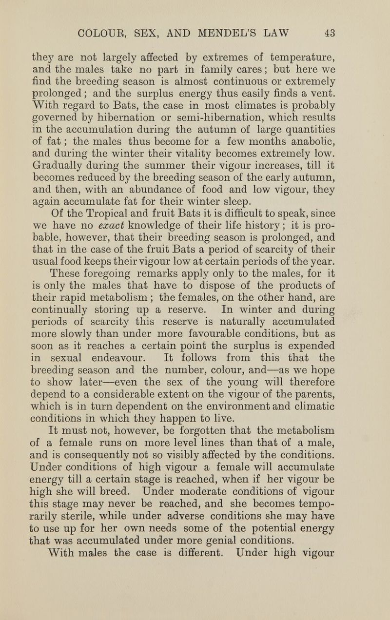 COLOUE, SEX, AND MENDEL'S LAW 43 thej' are not largely affected by extremes of temperature, and the males take no part in family cares ; but here we find the breeding season is almost continuous or extremely prolonged ; and the surplus energy thus easily finds a vent. With regard to Bats, the case in most climates is probably governed by hibernation or semi-hibernation, which results in the accumulation during the autumn of large quantities of fat ; the males thus become for a few months anabolic, and during the winter their vitality becomes extremely low. Gradually during the summer their vigour increases, till it becomes reduced by the breeding season of the early autumn, and then, with an abundance of food and low vigour, they again accumulate fat for their winter sleep. Of the Tropical and fruit Bats it is difficult to speak, since we have no exact knowledge of their life history ; it is pro¬ bable, however, that their breeding season is prolonged, and that in the case of the fruit Bats a period of scarcity of their usual food keeps their vigour low at certain periods of the year. These foregoing remarks apply only to the males, for it is only the males that have to dispose of the products of their rapid metabolism ; the females, on the other hand, are continually storing up a reserve. In winter and during periods of scarcity this reserve is naturally accumulated more slowly than under more favourable conditions, but as soon as it reaches a certain point the surplus is expended in sexual endeavour. It follows from this that the breeding season and the number, colour, and—as we hope to show later—even the sex of the young will therefore depend to a considerable extent on the vigour of the parents, which is in turn dependent on the environment and climatic conditions in which they happen to live. It must not, however, be forgotten that the metabolism of a female runs on more level lines than that of a male, and is consequently not so visibly affected by the conditions. Under conditions of high vigour a female will accumulate energy till a certain stage is reached, when if her vigour be high she will breed. Under moderate conditions of vigour this stage may never be reached, and she becomes tempo¬ rarily sterile, while under adverse conditions she may have to use up for her own needs some of the potential energy that was accumulated under more genial conditions. With males the case is different. Under high vigour