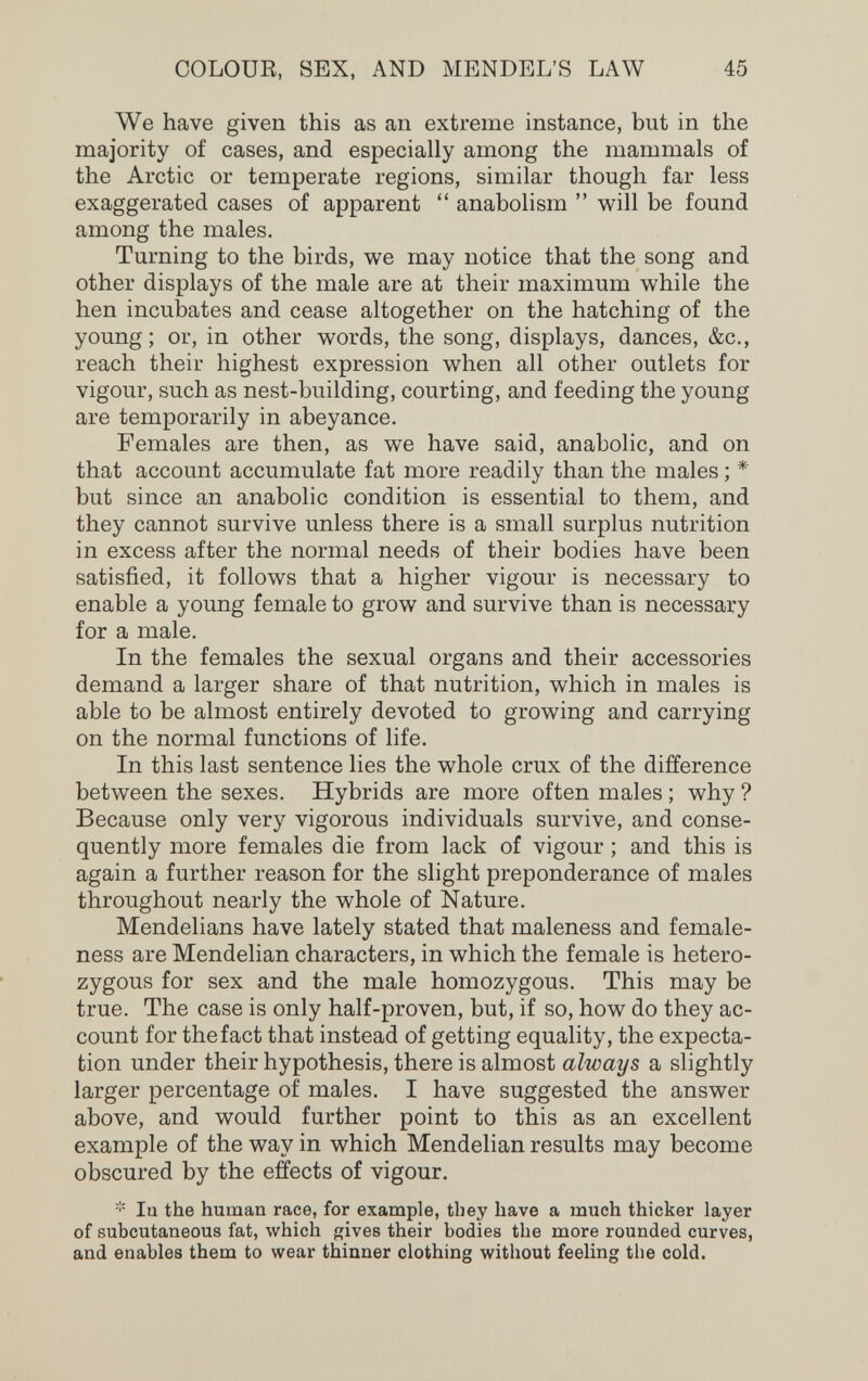 COLOUR, SEX, AND MENDEL'S LAW 45 We have given this as an extreme instance, but in the majority of cases, and especially among the mammals of the Arctic or temperate regions, similar though far less exaggerated cases of apparent anabolism will be found among the males. Turning to the birds, we may notice that the song and other displays of the male are at their maximum while the hen incubates and cease altogether on the hatching of the young; or, in other words, the song, displays, dances, &c., reach their highest expression when all other outlets for vigour, such as nest-building, courting, and feeding the young are temporarily in abeyance. Females are then, as we have said, anabolic, and on that account accumulate fat more readily than the males ; * but since an anabolic condition is essential to them, and they cannot survive unless there is a small surplus nutrition in excess after the normal needs of their bodies have been satisfied, it follows that a higher vigour is necessary to enable a young female to grow and survive than is necessary for a male. In the females the sexual organs and their accessories demand a larger share of that nutrition, which in males is able to be almost entirely devoted to growing and carrying on the normal functions of life. In this last sentence lies the whole crux of the difference between the sexes. Hybrids are more often males ; why ? Because only very vigorous individuals survive, and conse¬ quently more females die from lack of vigour ; and this is again a further reason for the slight preponderance of males throughout nearly the whole of Nature. Mendelians have lately stated that maleness and female- ness are Mendelian characters, in which the female is hetero¬ zygous for sex and the male homozygous. This may be true. The case is only half-proven, but, if so, how do they ac¬ count for the fact that instead of getting equality, the expecta¬ tion under their hypothesis, there is almost always a slightly larger percentage of males. I have suggested the answer above, and would further point to this as an excellent example of the way in which Mendelian results may become obscured by the effects of vigour. lu the human race, for example, they have a much thicker layer of subcutaneous fat, which gives their bodies the more rounded curves, and enables them to wear thinner clothing without feeling tlie cold.