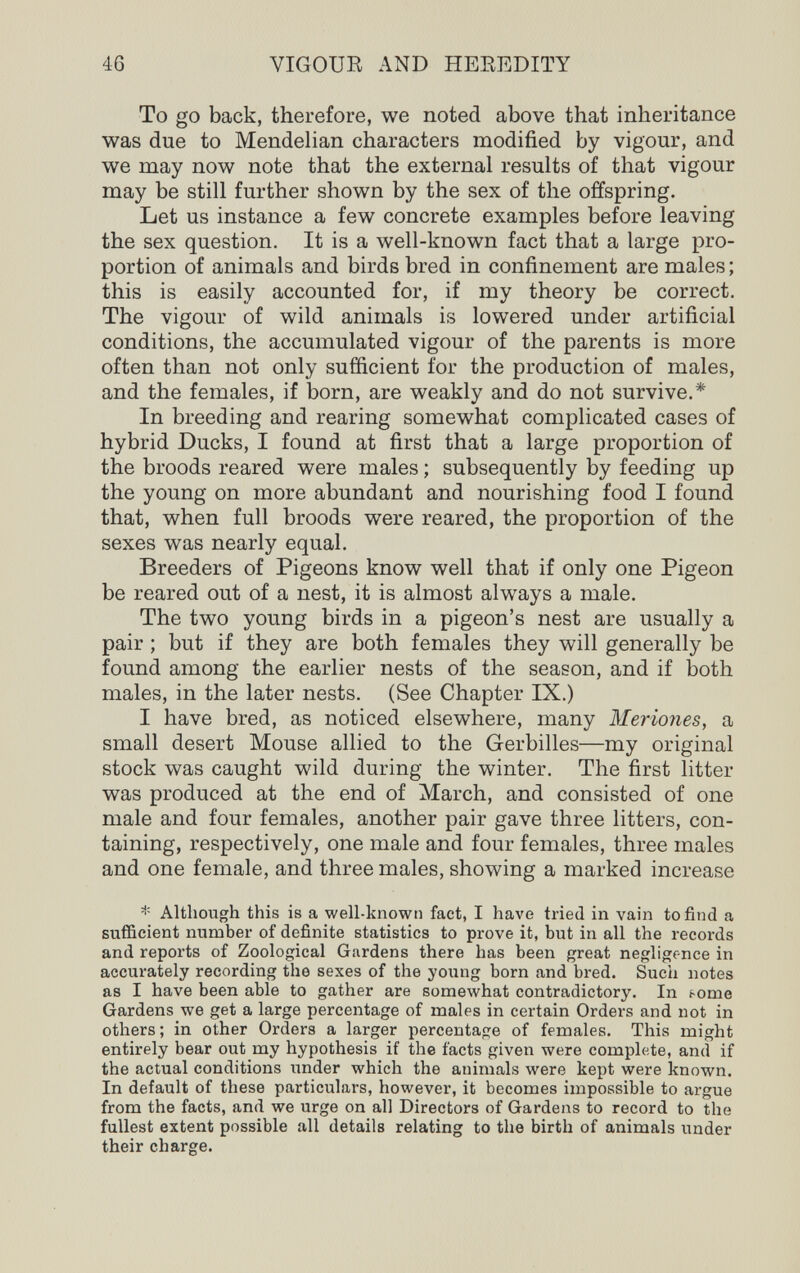 46 VIGOUE AND HEKEDITY To go back, therefore, we noted above that inheritance was due to Mendelian characters modified by vigour, and we may now note that the external results of that vigour may be still further shown by the sex of the offspring. Let us instance a few concrete examples before leaving the sex question. It is a well-known fact that a large pro¬ portion of animals and birds bred in confinement are males ; this is easily accounted for, if my theory be correct. The vigour of wild animals is lowered under artificial conditions, the accumulated vigour of the parents is more often than not only sufficient for the production of males, and the females, if born, are weakly and do not survive.* In breeding and rearing somewhat complicated cases of hybrid Ducks, I found at first that a large proportion of the broods reared were males ; subsequently by feeding up the young on more abundant and nourishing food I found that, when full broods were reared, the proportion of the sexes was nearly equal. Breeders of Pigeons know well that if only one Pigeon be reared out of a nest, it is almost always a male. The two young birds in a pigeon's nest are usually a pair ; but if they are both females they will generally be found among the earlier nests of the season, and if both males, in the later nests. (See Chapter IX.) I have bred, as noticed elsewhere, many Meriones, a small desert Mouse allied to the Gerbilles—my original stock was caught wild during the winter. The first litter was produced at the end of March, and consisted of one male and four females, another pair gave three litters, con¬ taining, respectively, one male and four females, three males and one female, and three males, showing a marked increase * Although this is a well-known fact, I have tried in vain to find a sufficient number of definite statistics to prove it, but in all the records and reports of Zoological Gardens there has been great negligence in accurately recording the sexes of the young born and bred. Such notes as I have been able to gather are somewhat contradictory. In f-ome Gardens we get a large percentage of males in certain Orders and not in others; in other Orders a larger percentage of females. This might entirely bear out my hypothesis if the facts given were complete, and if the actual conditions under which the animals were kept were known. In default of these particulars, however, it becomes impossible to argue from the facts, and we urge on all Directors of Gardens to record to the fullest extent possible all details relating to the birth of animals under their charge.