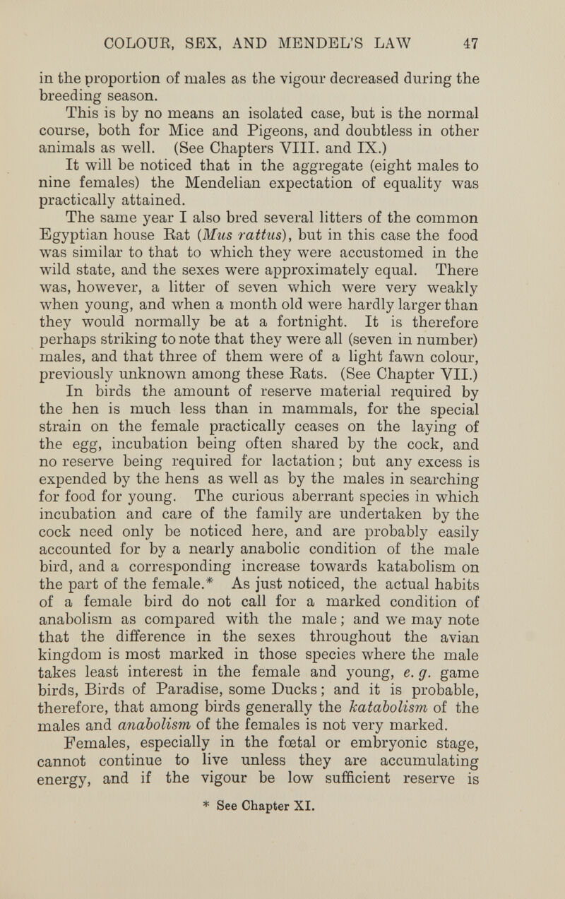 COLOUE, SEX, AND MENDEL'S LAW 47 in the proportion of males as the vigour decreased during the breeding season. This is by no means an isolated case, but is the normal course, both for Mice and Pigeons, and doubtless in other animals as well. (See Chapters VIII. and IX.) It will be noticed that in the aggregate (eight males to nine females) the Mendelian expectation of equality was practically attained. The same year I also bred several litters of the common Egyptian house Eat {Mus rattus), but in this case the food was similar to that to which they were accustomed in the wild state, and the sexes were approximately equal. There was, however, a litter of seven which were very weakly when young, and when a month old were hardly larger than they would normally be at a fortnight. It is therefore perhaps striking to note that they were all (seven in number) males, and that three of them were of a light fawn colour, previously unknown among these Eats. (See Chapter VII.) In birds the amount of reserve material required by the hen is much less than in mammals, for the special strain on the female practically ceases on the laying of the egg, incubation being often shared by the cock, and no reserve being required for lactation ; but any excess is expended by the hens as well as by the males in searching for food for young. The curious aberrant species in which incubation and care of the family are undertaken by the cock need only be noticed here, and are probably easily accounted for by a nearly anabolic condition of the male bird, and a corresponding increase towards katabolism on the part of the female.* As just noticed, the actual habits of a female bird do not call for a marked condition of anabolism as compared with the male ; and we may note that the difference in the sexes throughout the avian kingdom is most marked in those species where the male takes least interest in the female and young, e. g. game birds, Birds of Paradise, some Ducks ; and it is probable, therefore, that among birds generally the katabolism of the males and anabolism of the females is not very marked. Females, especially in the foetal or embryonic stage, cannot continue to live unless they are accumulating energy, and if the vigour be low sufficient reserve is * See Chapter XI.