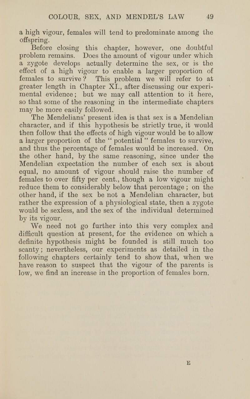COLOUE, SEX, AND MENDEL'S LAW 49 a high vigour, females will tend to predominate among the offspring. Before closing this chapter, however, one doubtful problem remains. Does the amount of vigour under which a zygote develops actually determine the sex, or is the effect of a high vigour to enable a larger proportion of females to survive ? This problem we will refer to at greater length in Chapter XI., after discussing our experi¬ mental evidence ; but we may call attention to it here, so that some of the reasoning in the intermediate chapters may be more easily followed. The Mendelians' present idea is that sex is a Mendelian character, and if this hypothesis be strictly true, it would then follow that the effects of high vigour would be to allow a larger proportion of the  potential  females to survive, and thus the percentage of females would be increased. On the other hand, by the same reasoning, since under the Mendelian expectation the number of each sex is about equal, no amount of vigour should raise the number of females to over fifty per cent., though a low vigour might reduce them to considerably below that percentage ; on the other hand, if the sex be not a Mendelian character, but rather the expression of a physiological state, then a zygote would be sexless, and the sex of the individual determined by its vigour. We need not go further into this very complex and difficult question at present, for the evidence on which a definite hypothesis might be founded is still much too scanty ; nevertheless, our experiments as detailed in the following chapters certainly tend to show that, when we have reason to suspect that the vigour of the parents is low, we find an increase in the proportion of females born. E