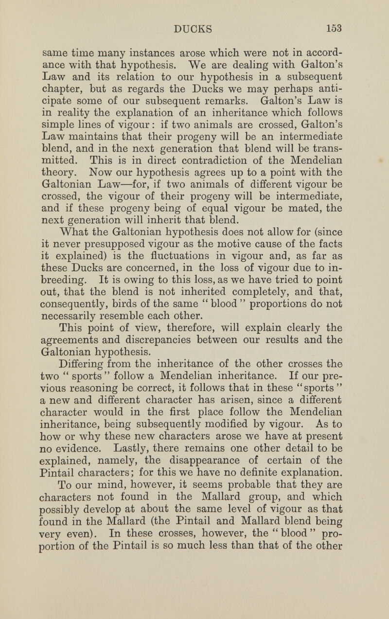 DUCKS 153 same time many instances arose which were not in accord¬ ance with that hypothesis. We are dealing with Galton's Law and its relation to our hypothesis in a subsequent chapter, but as regards the Ducks we may perhaps anti¬ cipate some of our subsequent remarks. Galton's Law is in reality the explanation of an inheritance which follows simple lines of vigour : if two animals are crossed, Galton's Law maintains that their progeny will be an intermediate blend, and in the next generation that blend will be trans¬ mitted. This is in direct contradiction of the Mendelian theory. Now our hypothesis agrees up to a point with the Galtonian Law—for, if two animals of different vigour be crossed, the vigour of their progeny will be intermediate, and if these progeny being of equal vigour be mated, the next generation will inherit that blend. What the Galtonian hypothesis does not allow for (since it never presupposed vigour as the motive cause of the facts it explained) is the fluctuations in vigour and, as far as these Ducks are concerned, in the loss of vigour due to in¬ breeding. It is owing to this loss, as we have tried to point out, that the blend is not inherited completely, and that, consequently, birds of the same  blood  proportions do not necessarily resemble each other. This point of view, therefore, will explain clearly the agreements and discrepancies between our results and the Galtonian hypothesis. Differing from the inheritance of the other crosses the two  sports  follow a Mendelian inheritance. If our pre¬ vious reasoning be correct, it follows that in these sports  a new and different character has arisen, since a different character would in the first place follow the Mendelian inheritance, being subsequently modified by vigour. As to how or why these new characters arose we have at present no evidence. Lastly, there remains one other detail to be explained, namely, the disappearance of certain of the Pintail characters; for this we have no definite explanation. To our mind, however, it seems probable that they are characters not found in the Mallard group, and which possibly develop at about the same level of vigour as that found in the Mallard (the Pintail and Mallard blend being very even). In these crosses, however, the blood pro¬ portion of the Pintail is so much less than that of the other