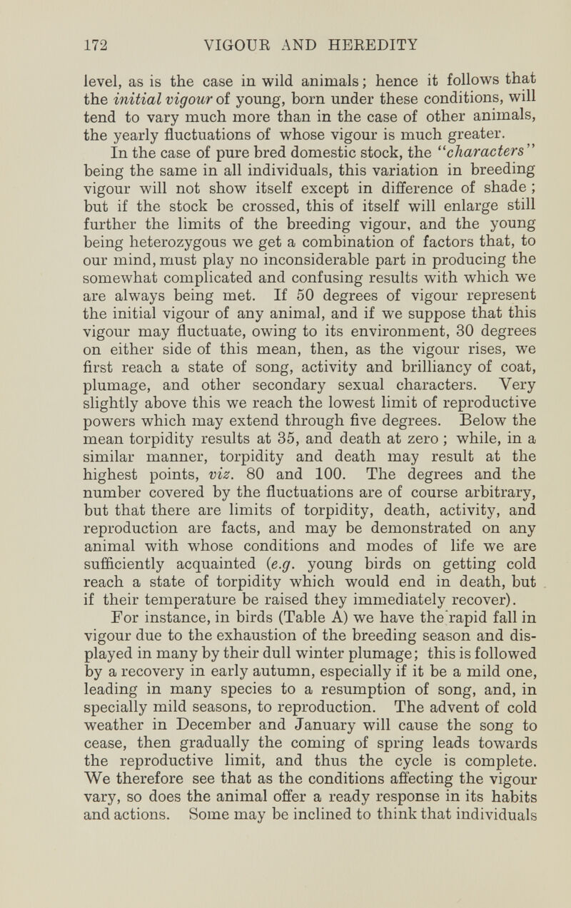 172 VIGOUR AND HEREDITY level, as is the case in wild animals ; hence it follows that the initial vigour of young, born under these conditions, will tend to vary much more than in the case of other animals, the yearly fluctuations of whose vigour is much greater. In the case of pure bred domestic stock, the ''characters'' being the same in all individuals, this variation in breeding vigour will not show itself except in difference of shade ; but if the stock be crossed, this of itself will enlarge still further the limits of the breeding vigour, and the young being heterozygous we get a combination of factors that, to our mind, must play no inconsiderable part in producing the somewhat complicated and confusing results with which we are always being met. If 50 degrees of vigour represent the initial vigour of any animal, and if we suppose that this vigour may fluctuate, owing to its environment, 30 degrees on either side of this mean, then, as the vigour rises, we ñrst reach a state of song, activity and brilliancy of coat, plumage, and other secondary sexual characters. Very slightly above this we reach the lowest limit of reproductive powers which may extend through five degrees. Below the mean torpidity results at 35, and death at zero ; while, in a similar manner, torpidity and death may result at the highest points, viz. 80 and 100. The degrees and the number covered by the fluctuations are of course arbitrary, but that there are limits of torpidity, death, activity, and reproduction are facts, and may be demonstrated on any animal with whose conditions and modes of life we are sufliciently acquainted {e.g. young birds on getting cold reach a state of torpidity which would end in death, but if their temperature be raised they immediately recover). For instance, in birds (Table A) we have the rapid fall in vigour due to the exhaustion of the breeding season and dis¬ played in many by their dull winter plumage; this is followed by a recovery in early autumn, especially if it be a mild one, leading in many species to a resumption of song, and, in specially mild seasons, to reproduction. The advent of cold weather in December and January will cause the song to cease, then gradually the coming of spring leads towards the reproductive limit, and thus the cycle is complete. We therefore see that as the conditions affecting the vigour vary, so does the animal offer a ready response in its habits and actions. Some may be inclined to think that individuals