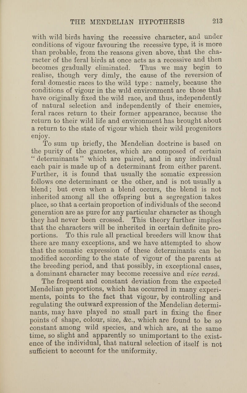 THE MENDELIAN HYPOTHESIS 213 with wild birds having the recessive character, and under conditions of vigour favouring the recessive type, it is more than probable, from the reasons given above, that the cha¬ racter of the feral birds at once acts as a recessive and then becomes gradually eliminated. Thus we may begin to realise, though very dimly, the cause of the reversion of feral domestic races to the wild type ; namely, because the conditions of vigour in the wild environment are those that have originally fixed the wild race, and thus, independently of natural selection and independently of their enemies, feral races return to their former appearance, because the return to their wild life and environment has brought about a return to the state of vigour which their wild progenitors enjoy. To sum up briefly, the Mendelian doctrine is based on the purity of the gametes, which are composed of certain  determinants  which are paired, and in any individual each pair is made up of a determinant from either parent. Further, it is found that usually the somatic expression follows one determinant or the other, and is not usually a blend ; but even when a blend occurs, the blend is not inherited among all the offspring but a segregation takes place, so that a certain proportion of individuals of the second generation are as pure for any particular character as though they had never been crossed. This theory further implies that the characters will be inherited in certain definite pro¬ portions. To this rule all practical breeders will know that there are many exceptions, and we have attempted to show that the somatic expression of these determinants can be modified according to the state of vigour of the parents at the breeding period, and that possibly, in exceptional cases, a dominant character may become recessive and vice versa. The frequent and constant deviation from the expected Mendelian proportions, which has occurred in many experi¬ ments, points to the fact that vigour, by controlling and regulating the outward expression of the Mendelian determi¬ nants, may have played no small part in fixing the finer points of shape, colour, size, &c., which are found to be so constant among wild species, and which are, at the same time, so slight and apparently so unimportant to the exist¬ ence of the individual, that natural selection of itself is not sufficient to account for the uniformity.