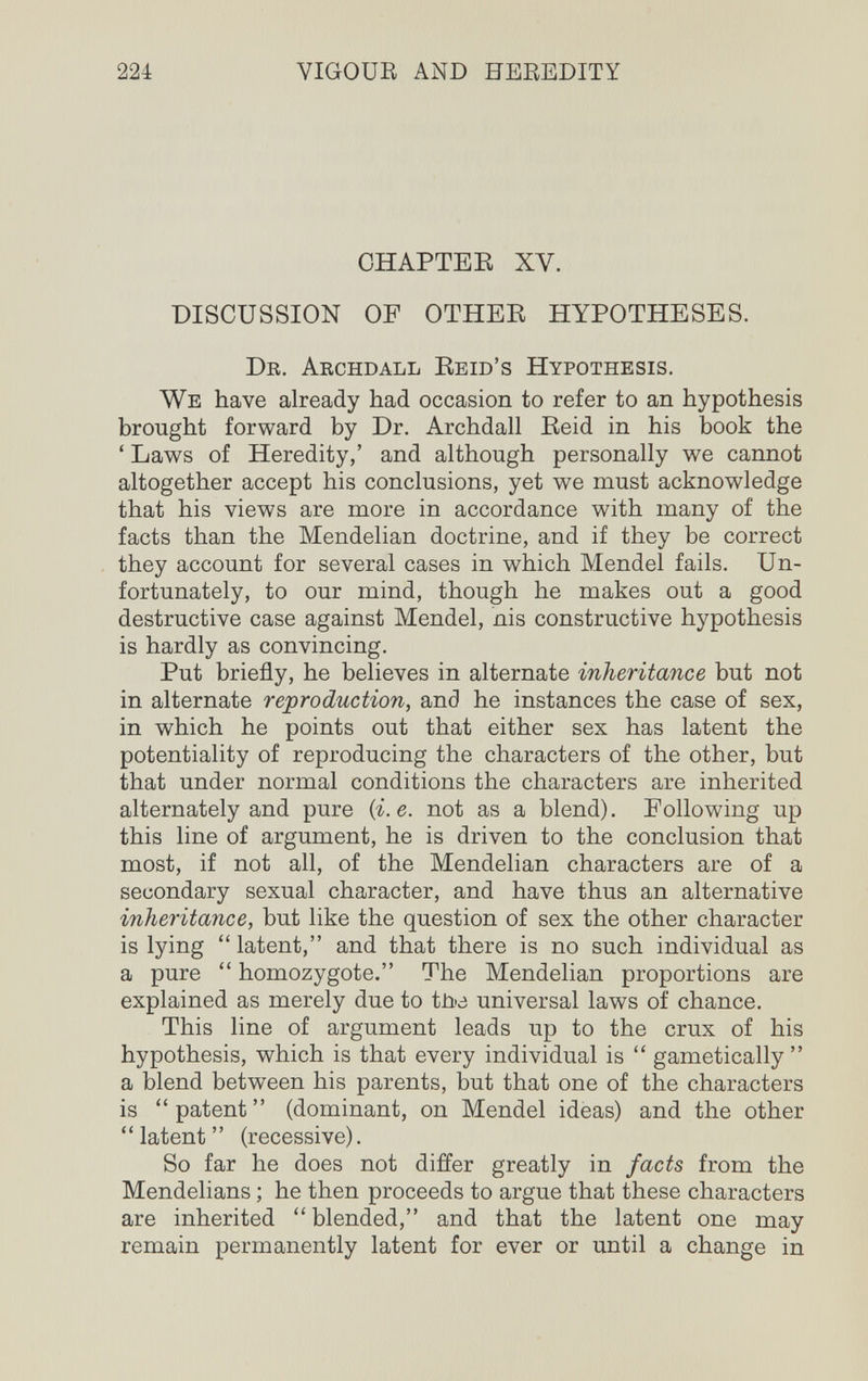 224 VIGOUB AND HEREDITY CHAPTEE XV. DISCUSSION OF OTHEK HYPOTHESES. Dr. Archdall Eeid's Hypothesis. We have already had occasion to refer to an hypothesis brought forward by Dr. Archdall Reid in his book the ' Laws of Heredity,' and although personally we cannot altogether accept his conclusions, yet we must acknowledge that his views are more in accordance with many of the facts than the Mendelian doctrine, and if they be correct they account for several cases in which Mendel fails. Un¬ fortunately, to our mind, though he makes out a good destructive case against Mendel, nis constructive hypothesis is hardly as convincing. Put briefly, he believes in alternate inheritance but not in alternate reproduction, and he instances the case of sex, in which he points out that either sex has latent the potentiality of reproducing the characters of the other, but that under normal conditions the characters are inherited alternately and pure {i.e. not as a blend). Following up this line of argument, he is driven to the conclusion that most, if not all, of the Mendelian characters are of a secondary sexual character, and have thus an alternative inheritance, but like the question of sex the other character is lying latent, and that there is no such individual as a pure  homozygote. The Mendelian proportions are explained as merely due to tùo universal laws of chance. This line of argument leads up to the crux of his hypothesis, which is that every individual is  gametically  a blend between his parents, but that one of the characters is  patent  (dominant, on Mendel ideas) and the other ' ' latent ' ' (recessive). So far he does not differ greatly in facts from the Mendelians ; he then proceeds to argue that these characters are inherited blended, and that the latent one may remain permanently latent for ever or until a change in