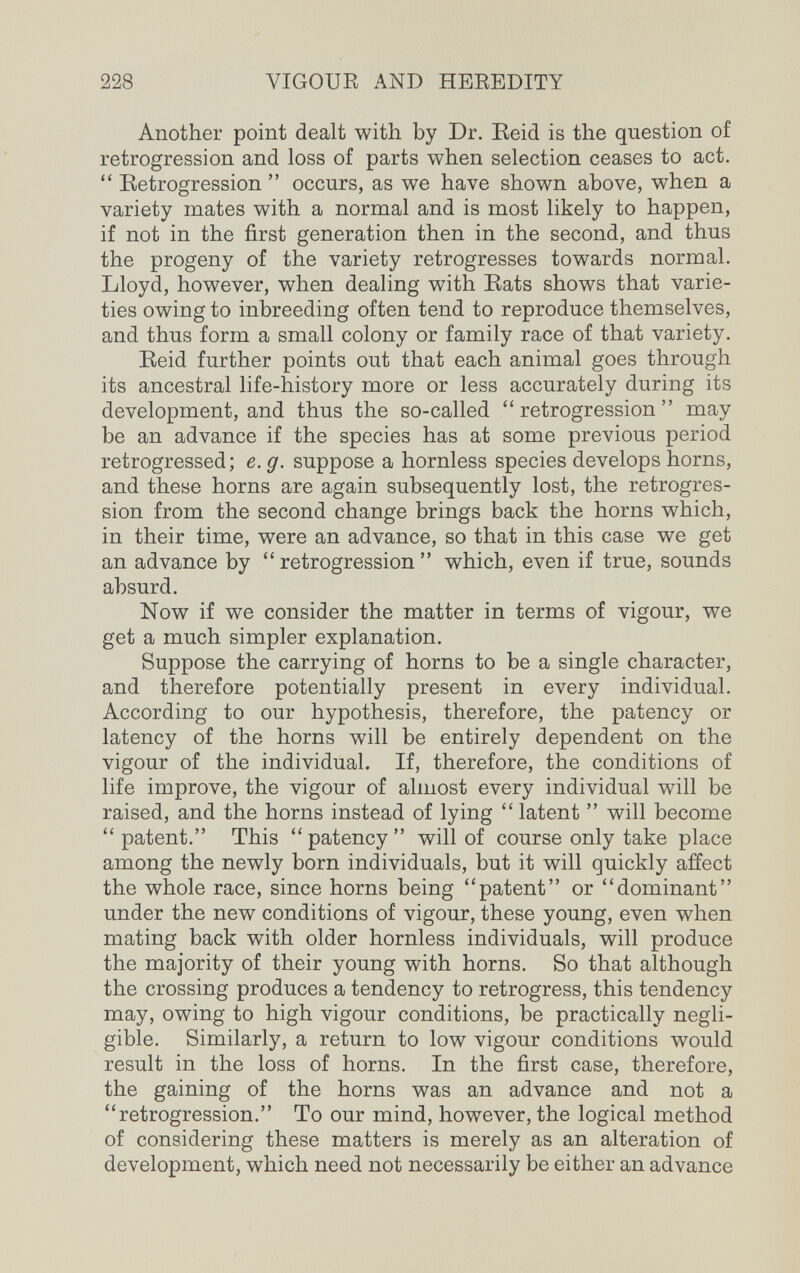 228 VIGOUE AND HEEEDITY Another point dealt with by Dr. Eeid is the question of retrogression and loss of parts when selection ceases to act.  Retrogression  occurs, as we have shown above, when a variety mates with a normal and is most likely to happen, if not in the first generation then in the second, and thus the progeny of the variety retrogresses towards normal. Lloyd, however, when dealing with Eats shows that varie¬ ties owing to inbreeding often tend to reproduce themselves, and thus form a small colony or family race of that variety. Eeid further points out that each animal goes through its ancestral life-history more or less accurately during its development, and thus the so-called retrogression may be an advance if the species has at some previous period retrogressed; e.g. suppose a hornless species develops horns, and these horns are again subsequently lost, the retrogres¬ sion from the second change brings back the horns which, in their time, were an advance, so that in this case we get an advance by  retrogression  which, even if true, sounds absurd. Now if we consider the matter in terms of vigour, we get a much simpler explanation. Suppose the carrying of horns to be a single character, and therefore potentially present in every individual. According to our hypothesis, therefore, the patency or latency of the horns will be entirely dependent on the vigour of the individual. If, therefore, the conditions of life improve, the vigour of almost every individual will be raised, and the horns instead of lying  latent  will become patent. This patency will of course only take place among the newly born individuals, but it will quickly affect the whole race, since horns being patent or dominant under the new conditions of vigour, these young, even when mating back with older hornless individuals, will produce the majority of their young with horns. So that although the crossing produces a tendency to retrogress, this tendency may, owing to high vigour conditions, be practically negli¬ gible. Similarly, a return to low vigour conditions would result in the loss of horns. In the first case, therefore, the gaining of the horns was an advance and not a retrogression. To our mind, however, the logical method of considering these matters is merely as an alteration of development, which need not necessarily be either an advance