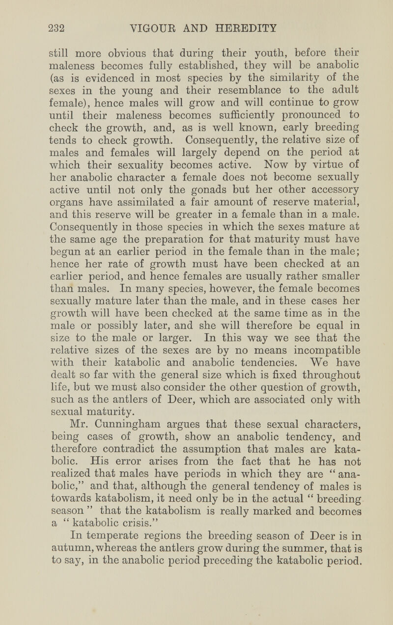 232 VIGOUR AND HEEEDITY still more obvious that during their youth, before their maleness becomes fully established, they will be anabolic (as is evidenced in most species by the similarity of the sexes in the young and their resemblance to the adult female), hence males will grow and will continue to grow until their maleness becomes sufficiently pronounced to check the growth, and, as is well known, early breeding tends to check growth. Consequently, the relative size of males and females will largely depend on the period at which their sexuality becomes active. Now by virtue of her anabolic character a female does not become sexually active until not only the gonads but her other accessory organs have assimilated a fair amount of reserve material, and this reserve will be greater in a female than in a male. Consequently in those species in which the sexes mature at the same age the preparation for that maturity must have begun at an earlier period in the female than in the male; hence her rate of growth must have been checked at an earlier period, and hence females are usually rather smaller than males. In many species, however, the female becomes sexually mature later than the male, and in these cases her growth will have been checked at the same time as in the male or possibly later, and she will therefore be equal in size to the male or larger. In this way we see that the relative sizes of the sexes are by no means incompatible with their katabolic and anabolic tendencies. We have dealt so far with the general size which is fixed throughout life, but we must also consider the other question of growth, such as the antlers of Deer, which are associated only with sexual maturity. Mr. Cunningham argues that these sexual characters, being cases of growth, show an anabolic tendency, and therefore contradict the assumption that males are kata¬ bolic. His error arises from the fact that he has not realized that males have periods in which they are  ana¬ bolic, and that, although the general tendency of males is towards katabolism, it need only be in the actual  breeding season  that the katabolism is really marked and becomes a  katabolic crisis. In temperate regions the breeding season of Deer is in autumn, whereas the antlers grow during the summer, that is to say, in the anabolic period preceding the katabolic period.