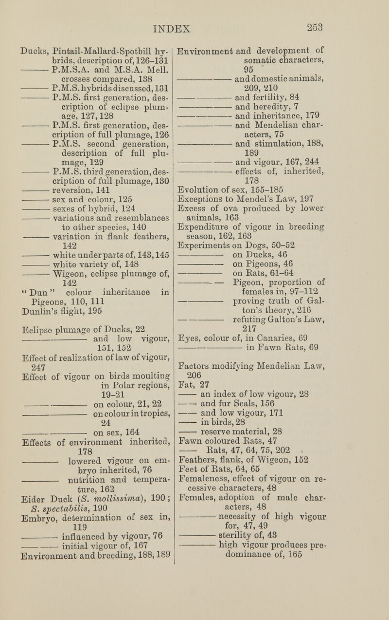 INDEX 253 Ducks, Pintail-Mallard-Spotbill hy¬ brids, descriptiou of, 126-131 P.M.S.A. and M.S.A, Meli. crosses compared, 138 P.M.S. hybrids discussed, 131 P.M.S. first generation, des¬ cription of eclipse plum- aiïe, 127,128 P.M.S. first generation, des¬ cription of full plumage, 126 P.Sl.S. second generation, description of full plu¬ mage, 129 P.M.S. third generation, des¬ cription of full plumage, 130 reversion, 141 sex and colour, 125 sexes of hybrid, 124 variations and resemblances to other species, 140 variation in flank feathers, 142 white under parts of, 143,145 white variety of, 148 Wigeon, eclipse plumage of, 142  Dun  colour inheritance in Pigeons, 110, 111 Dunlin's flight, 195 Eclipse plumage of Ducks, 22 and low vigour, 151, 152 Effect of realization of law of vigour, 247 Effect of vigour on birds moulting in Polar regions, 19-21 on colour, 21, 22 on colour in tropics, 24 on sex, 164 Effects of environment inherited, 178  lowered vigour on em¬ bryo inherited, 76  nutrition and tempera¬ ture, 162 Eider Duck (8. mollissima), 190 ; S. spectabilis, 190 Embryo, determination of sex in, 119  influenced by vigour, 76 initial vigour of, 167 Environment and breeding, 188,189 Environment and development of somatic characters, 95 and domestic animals, 209, 210 and fertility, 84 and heredity, 7 and inheritance, 179 and Mendelian char¬ acters, 75 and stimulation, 188, 189 — and vigour, 167, 244 effects of, inherited, 178 Evolution of sex, 155-185 Exceptions to Mendel's Law, 197 Excess of ova produced by lower animals, 163 Expenditure of vigour in breeding season, 162, 163 Experiments on Dogs, 50-52 — — on Ducks, 46 on Pigeons, 46 on Eats, 61-64 Pigeon, proportion of females in, 97-112 — proving truth of Gal- ton's theory, 216 refuting Galton's Law, 217 Eyes, colour of, in Canaries, 69 in Fawn Eats, 69 Factors modifying Mendelian Law, 206 Fat, 27  an index of low vigour, 28 and fur Seals, 156 and low vigour, 171  in birds, 28  reserve material, 28 Fawn coloured Eats, 47  Eats, 47, 64, 75, 202 Feathers, flank, of Wigeon, 152 Feet of Eats, 64, 65 Femaleness, effect of vigour on re¬ cessive characters, 48 Females, adoption of male char¬ acters, 48 necessity of high vigour for, 47, 49 sterility of, 43 high vigour produces pre¬ dominance of, 165