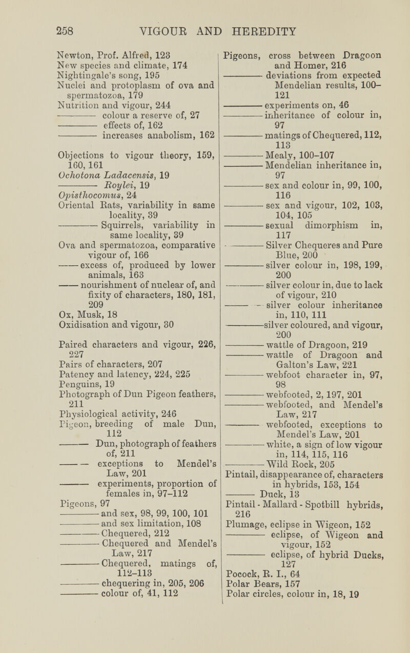 258 VIGOUE AND HEREDITY Newton, Prof. Alfred, 123 ] New species and climate, 174 Nightingale's song, 195 Nuclei and protoplasm of ova and spermatozoa, 179 Nutrition and vigour, 244  colour a reserve of, 27  effects of, 162  increases anabolism, 162 Objections to vigour theory, 159, 160,161 Ochotona Ladacensis, 19  Boylei, 19 Opisthocomus, 24 Oriental Eats, variability in same locality, 39 Squirrels, variability in same locality, 39 Ova and spermatozoa, comparative vigour of, 166 excess of, produced by lower animals, 163 nourishment of nuclear of, and fixity of characters, 180, 181, 209 Ox, Musk, 18 Oxidisation and vigour, 30 Paired characters and vigour, 226, 227 Pairs of characters, 207 Patency and latency, 224, 225 Penguins, 19 Photograph of Dun Pigeon feathers, 211 Physiological activity, 246 Piu-eon, breeding of male Dun, 112 Dun, photograph of feathers of, 211 exceptions to Mendel's Law, 201  experiments, proportion of females in, 97-112 Pigeons, 97 and sex, 98, 99, 100, 101 and sex limitation, 108 Chequered, 212 Chequered and Mendel's Law, 217 Chequered, matings of, 112-113 chequering in, 205, 206 colour of, 41, 112 Pigeons, cross between Dragoon and Homer, 216 deviations from expected Mendelian results, 100- 121 experiments on, 46 inheritance of colour in, 97 matings of Chequered, 112, 113 Mealy, 100-107 Mendelian inheritance in, 97 sex and colour in, 99, 100, 116 sex and vigour, 102, 103, 104, 105 sexual dimorphism in, 117 Silver Chequeres and Pure Blue, 200 silver colour in, 198, 199, 200 silver colour in, due to lack of vigour, 210  - silver colour inheritance in, 110, 111 silver coloured, and vigour, 200 wattle of Dragoon, 219 wattle of Dragoon and Galton's Law, 221 webfoot character in, 97, 98 webfooted, 2, 197, 201 webfooted, and Mendel's Law, 217 webfooted, exceptions to Mendel's Law, 201 white, a sign of low vigour in, 114, 115, 116 Wild Eock, 205 Pintail, disappearance of, characters in hybrids, 153, 154  Duck, 13 Pintail - Mallard - Spotbill hybrids, 216 Plumage, eclipse in Wigeon, 152  eclipse, of Wigeon and vigour, 152  eclipse, of hybrid Ducks, 127 Pocock, E. I., 64 Polar Bears, 157 I Polar circles, colour in, 18, 19