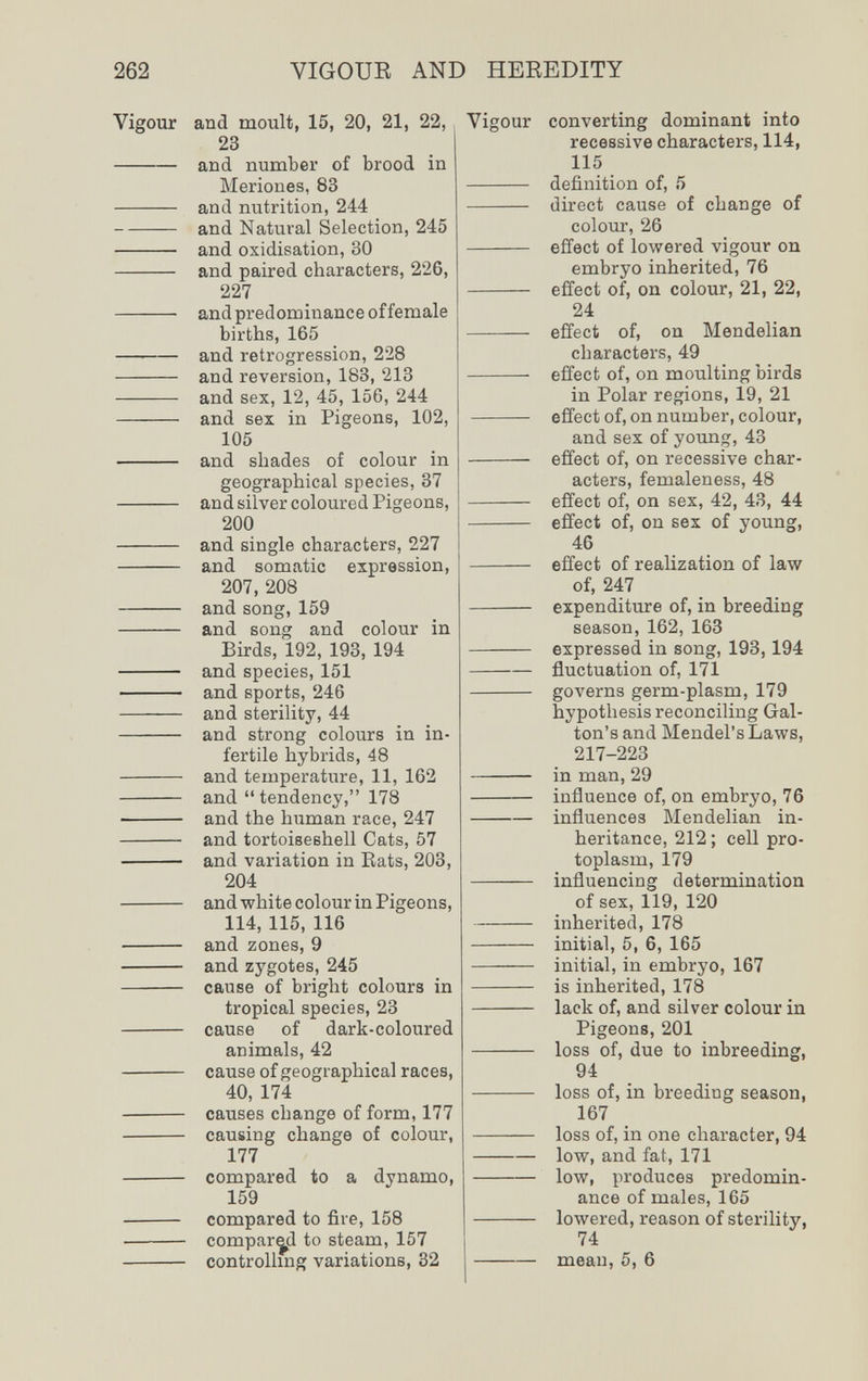 262 VIGOUR AND HEREDITY Vigour and moult, 15, 20, 21, 22, 23  and number of brood in Meriones, 83  and nutrition, 244 and Natural Selection, 245  and oxidisation, 30  and paired characters, 226, 227  and predominance of female births, 165  and retrogression, 228  and reversion, 183, 213  and sex, 12, 45, 156, 244  and sex in Pigeons, 102, 105  and shades of colour in geographical species, 37  and silver coloured Pigeons, 200  and single characters, 227  and somatic expression, 207, 208  and song, 159  and song and colour in Birds, 192, 193, 194  and species, 151  and sports, 246  and sterility, 44  and strong colours in in¬ fertile hybrids, 48  and temperature, 11, 162  and  tendency, 178  and the human race, 247  and tortoieeshell Cats, 57  and variation in Eats, 203, 204  and white colour in Pigeons, 114, 115, 116  and zones, 9  and zygotes, 245  cause of bright colours in tropical species, 23  cause of dark-coloured animals, 42  cause of geographical races, 40, 174  causes change of form, 177  causing change of colour, 177  compared to a dynamo, 159  compared to fire, 158 • compared to steam, 157  controlhng variations, 32 Vigour converting dominant into recessive characters, 114, 115  definition of, 5  direct cause of change of colour, 26  effect of lowered vigour on embryo inherited, 76  effect of, on colour, 21, 22, 24  effect of, on Mendelian characters, 49  effect of, on moulting birds in Polar regions, 19, 21  effect of, on number, colour, and sex of young, 43  effect of, on recessive char¬ acters, femaleness, 48  effect of, on sex, 42, 43, 44  effect of, on sex of young, 46  effect of realization of law of, 247  expenditure of, in breeding season, 162, 163  expressed in song, 193,194 fluctuation of, 171  governs germ-plasm, 179 hypothesis reconciling Gal- ton's and Mendel's Laws, 217-223  in man, 29  influence of, on embryo, 76 influences Mendelian in¬ heritance, 212 ; cell pro¬ toplasm, 179  influencing determination of sex, 119, 120 inherited, 178  initial, 5, 6, 165  initial, in embryo, 167  is inherited, 178  lack of, and silver colour in Pigeons, 201  loss of, due to inbreeding, 94  loss of, in breeding season, 167  loss of, in one character, 94 low, and fat, 171  low, produces predomin¬ ance of males, 165  lowered, reason of sterility, 74 mean, 5, 6