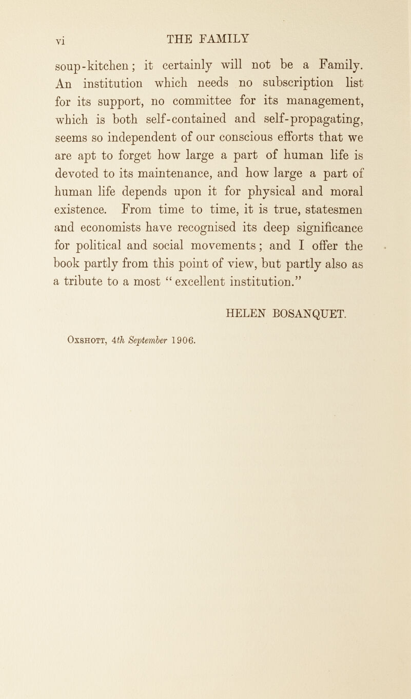 vi THE FAMILY soup-kitchen; it certainly will not be a Family. An institution whicli needs no subscription list for its support, no committee for its management, which is both self-contained and self-propagating, seems so independent of our conscious efforts that we are apt to forget how large a part of human life is devoted to its maintenance, and how large a part of human life depends upon it for physical and moral existence. From time to time, it is true, statesmen and economists have recognised its deep significance for political and social movements ; and I offer the book partly from this point of view, but partly also as a tribute to a most  excellent institution. HELEN BOSANQUET. OxsHOTT, 4th September 1906.