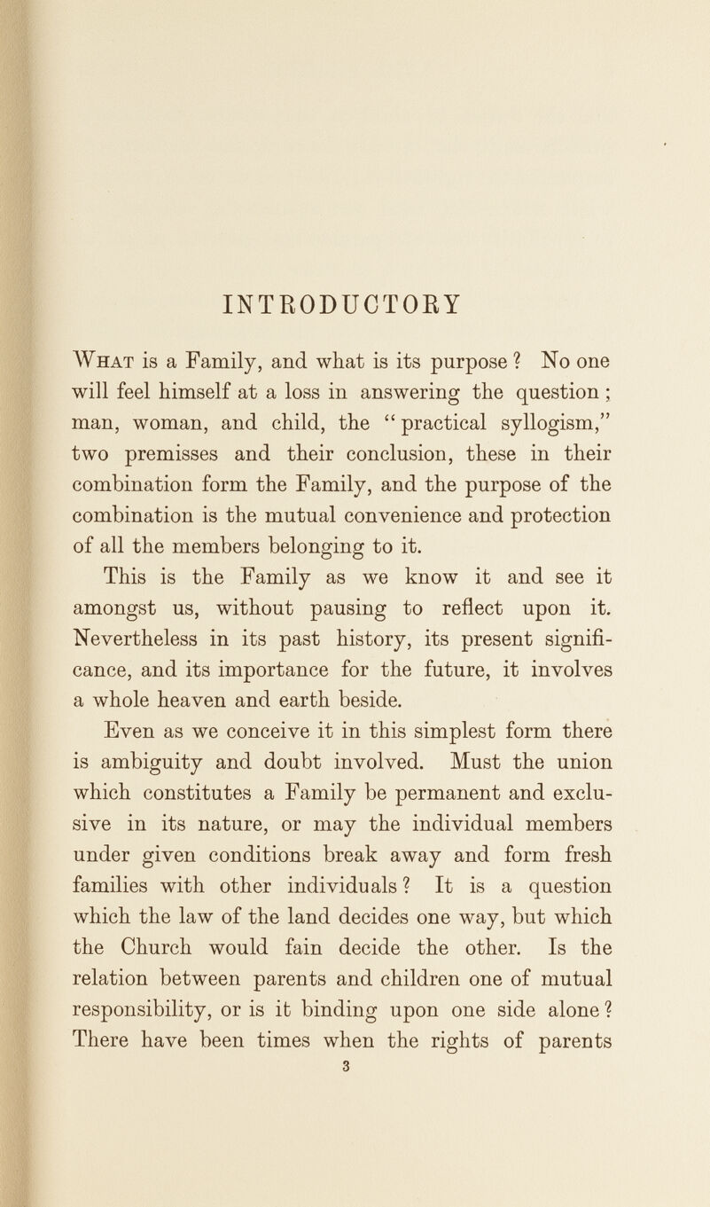 INTRODUGTOEY What is a Family, and what is its purpose ? No one will feel himself at a loss in answering the question man, woman, and child, the  practical syllogism, two premisses and their conclusion, these in their combination form the Family, and the purpose of the combination is the mutual convenience and protection of all the members belonging to it. This is the Family as we know it and see it amongst us, without pausing to reflect upon it. Nevertheless in its past history, its present signifi¬ cance, and its importance for the future, it involves a whole heaven and earth beside. Even as we conceive it in this simplest form there is ambiguity and doubt involved. Must the union which constitutes a Family be permanent and exclu¬ sive in its nature, or may the individual members under given conditions break away and form fresh families with other individuals ? It is a question which the law of the land decides one way, but which the Church would fain decide the other. Is the relation between parents and children one of mutual responsibility, or is it binding upon one side alone ? There have been times when the rights of parents 3