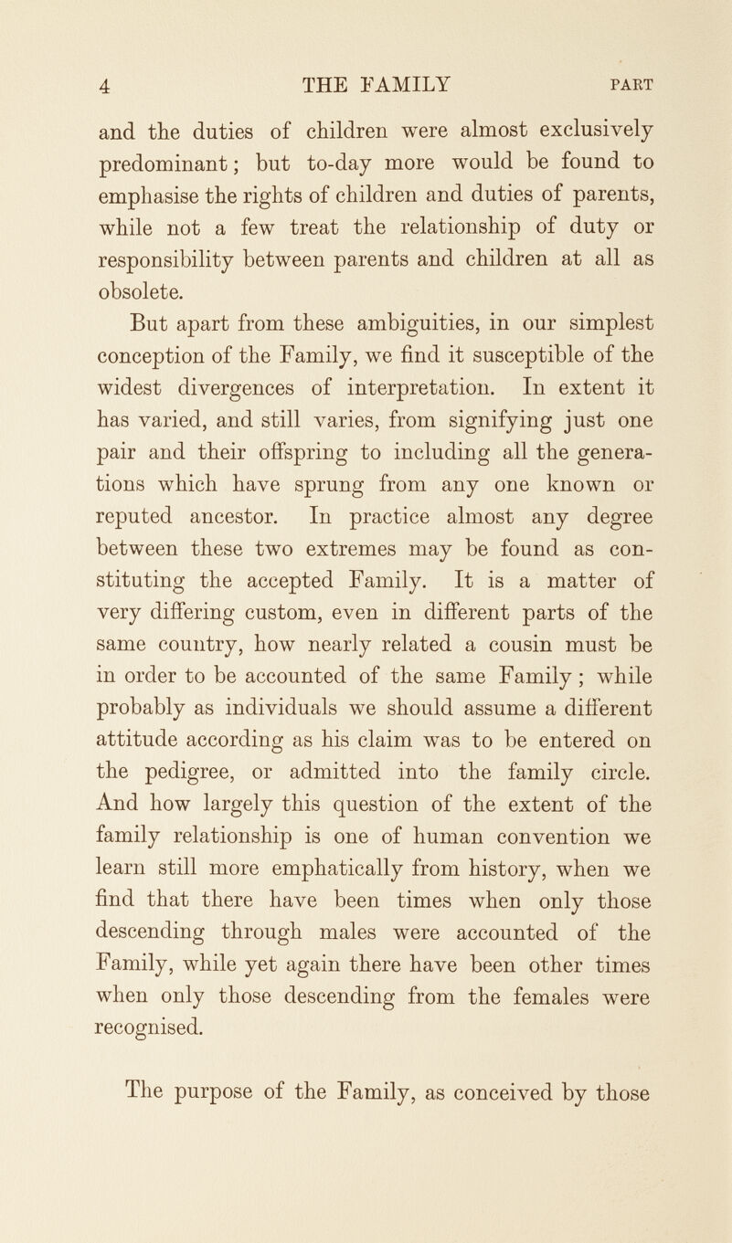 4 THE EAMILY PART and the duties of children were almost exclusively predominant ; but to-day more would be found to emphasise the rights of children and duties of parents, while not a few treat the relationship of duty or responsibility between parents and children at all as obsolete. But apart from these ambiguities, in our simplest conception of the Family, we find it susceptible of the widest divergences of interpretation. In extent it has varied, and still varies, from signifying just one pair and their offspring to including all the genera¬ tions which have sprung from any one known or reputed ancestor. In practice almost any degree between these two extremes may be found as con¬ stituting the accepted Family. It is a matter of very differing custom, even in different parts of the same country, how nearly related a cousin must be in order to be accounted of the same Family ; while probably as individuals we should assume a different attitude according as his claim was to be entered on the pedigree, or admitted into the family circle. And how largely this question of the extent of the family relationship is one of human convention we learn still more emphatically from history, when we find that there have been times when only those descending through males were accounted of the Family, while yet again there have been other times when only those descending from the females were recognised. The purpose of the Family, as conceived by those