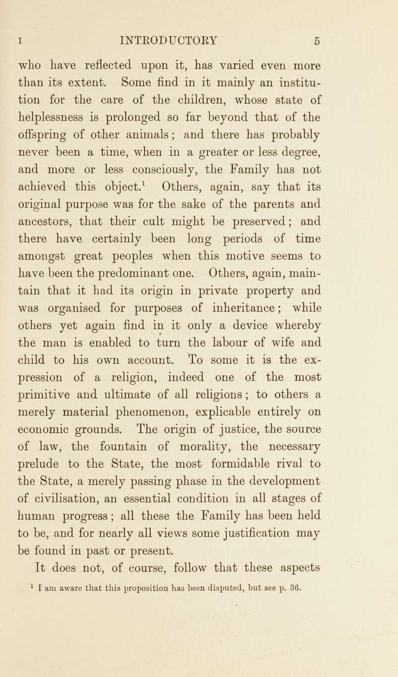 I INTEODUCTOKY 5 who have reflected upon it, has varied even more than its extent. Some find in it mainly an institu¬ tion for the care of the children, whose state of helplessness is prolonged so far beyond that of the offspring of other animals ; and there has probably never been a time, when in a greater or less degree, and more or less consciously, the Family has not achieved this object.^ Others, again, say that its original purpose was for the sake of the parents and ancestors, that their cult might be preserved ; and there have certainly been long periods of time amongst great peoples when this motive seems to have been the predominant one. Others, again, main¬ tain that it had its origin in private property and was organised for purposes of inheritance ; while others yet again find in it only a device whereby the man is enabled to turn the labour of wife and child to his own account. To some it is the ex¬ pression of a religion, indeed one of the most primitive and ultimate of all religions ; to others a merely material phenomenon, explicable entirely on economic grounds. The origin of justice, the source of law, the fountain of morality, the necessary prelude to the State, the most formidable rival to the State, a merely passing phase in the development of civilisation, an essential condition in all stages of human progress; all these the Family has been held to be, and for nearly all views some justification may be found in past or present. It does not, of course, follow that these aspects ^ I am aware that this proposition has been disputed, but see p. 36.